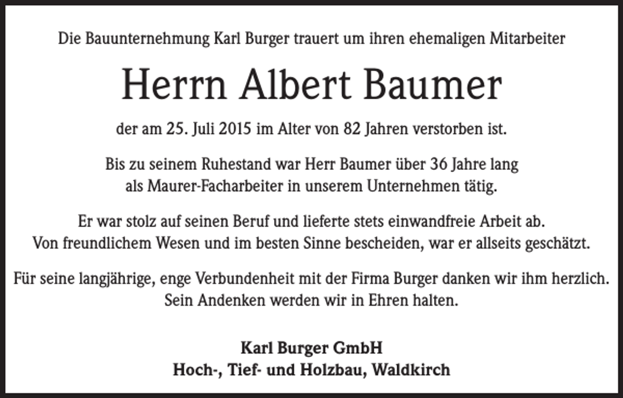 <p>Die Bauunternehmung Karl Burger trauert um ihren ehemaligen Mitarbeiter</p><p>Herrn Albert Baumer<br />der am 25. Juli 2015 im Alter von 82 Jahren verstorben ist.<br />Bis zu seinem Ruhestand war Herr Baumer über 36 Jahre lang<br />als Maurer-Facharbeiter in unserem Unternehmen tätig.<br />Er war stolz auf seinen Beruf und lieferte stets einwandfreie Arbeit ab.<br />Von freundlichem Wesen und im besten Sinne bescheiden, war er allseits geschätzt.<br />Für seine langjährige, enge Verbundenheit mit der Firma Burger danken wir ihm herzlich.<br />Sein Andenken werden wir in Ehren halten.<br />Karl Burger GmbH<br />Hoch-, Tief- und Holzbau, Waldkirch</p>