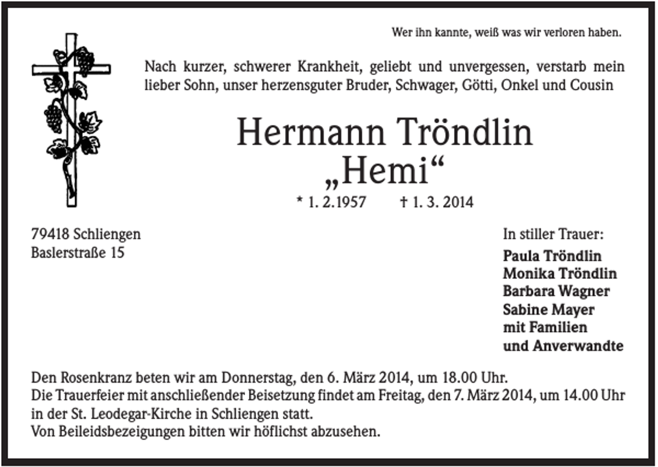 <p>Wer ihn kannte, weiß was wir verloren haben.</p><p>Nach kurzer, schwerer Krankheit, geliebt und unvergessen, verstarb mein<br />lieber Sohn, unser herzensguter Bruder, Schwager, Götti, Onkel und Cousin</p><p>Hermann Tröndlin<br />„Hemi“<br />* 1. 2.1959418 Schliengen<br />Baslerstraße 15</p><p>† 1. 3. 2014<br />In stiller Trauer:<br />Paula Tröndlin<br />Monika Tröndlin<br />Barbara Wagner<br />Sabine Mayer<br />mit Familien<br />und Anverwandte</p><p>Den Rosenkranz beten wir am Donnerstag, den 6. März 2014, um 18.00 Uhr.<br />Die Trauerfeier mit anschließender Beisetzung findet am Freitag, den 7. März 2014, um 14.00 Uhr<br />in der St. Leodegar-Kirche in Schliengen statt.<br />Von Beileidsbezeigungen bitten wir höflichst abzusehen.</p>