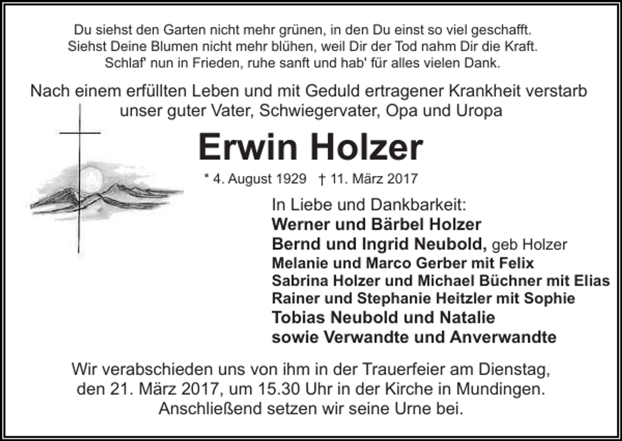 <p>Du siehst den Garten nicht mehr grünen, in den Du einst so viel geschafft.<br />Siehst Deine Blumen nicht mehr blühen, weil Dir der Tod nahm Dir die Kraft.<br />Schlaf' nun in Frieden, ruhe sanft und hab' für alles vielen Dank.</p><p>Nach einem erfüllten Leben und mit Geduld ertragener Krankheit verstarb<br />unser guter Vater, Schwiegervater, Opa und Uropa</p><p>Erwin Holzer<br />* 4. August 1929 † 11. März 2017</p><p>In Liebe und Dankbarkeit:<br />Werner und Bärbel Holzer<br />Bernd und Ingrid Neubold, geb Holzer<br />Melanie und Marco Gerber mit Felix<br />Sabrina Holzer und Michael Büchner mit Elias<br />Rainer und Stephanie Heitzler mit Sophie</p><p>Tobias Neubold und Natalie<br />sowie Verwandte und Anverwandte<br />Wir verabschieden uns von ihm in der Trauerfeier am Dienstag,<br />den 21. März 2017, um 15.30 Uhr in der Kirche in Mundingen.<br />Anschließend setzen wir seine Urne bei.</p>
