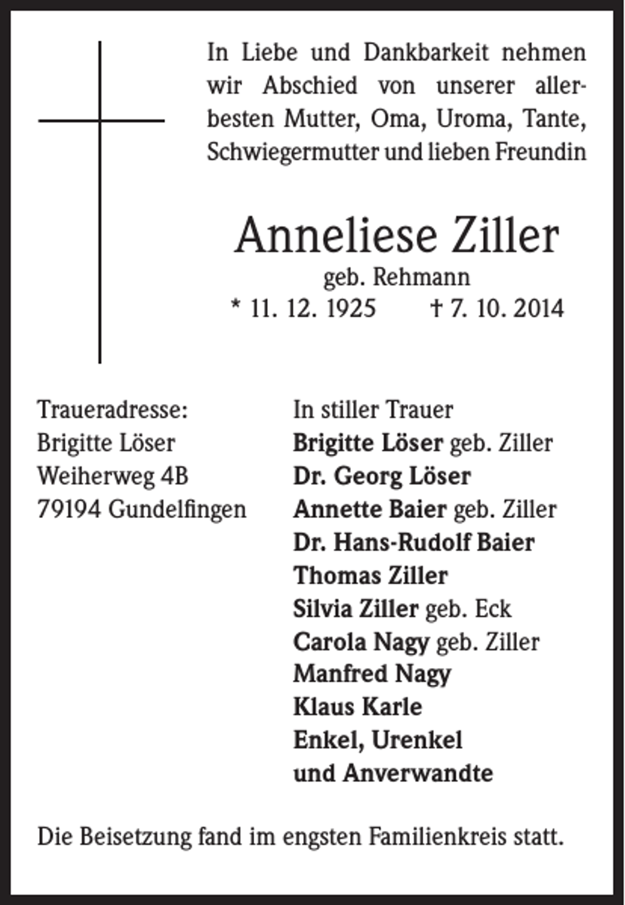 <p>I n Liebe und Dankbarkeit nehmen<br />wir Abschied von unserer aller-<br />besten Mutter, Oma, Uroma, Tante,<br />Schwiegermutter und lieben Freundin</p><p>Anneliese Ziller</p><p>geb. Rehmann<br />* 11. 12. 1925 † 7. 10. 2014</p><p>Traueradresse: In stiller Trauer<br />Brigitte Löser<br />Brigitte Löser geb. Ziller<br />Weiherweg 4B Dr. Georg Löser<br />79194 Gundelfingen Annette Baier geb. Ziller</p><p>Dr. Hans-Rudolf Baier<br />Thomas Ziller<br />Silvia Ziller geb. Eck<br />Carola Nagy geb. Ziller<br />Manfred Nagy<br />Klaus Karle<br />Enkel, Urenkel<br />und Anverwandte<br />Die Beisetzung fand im engsten Familienkreis statt.</p>