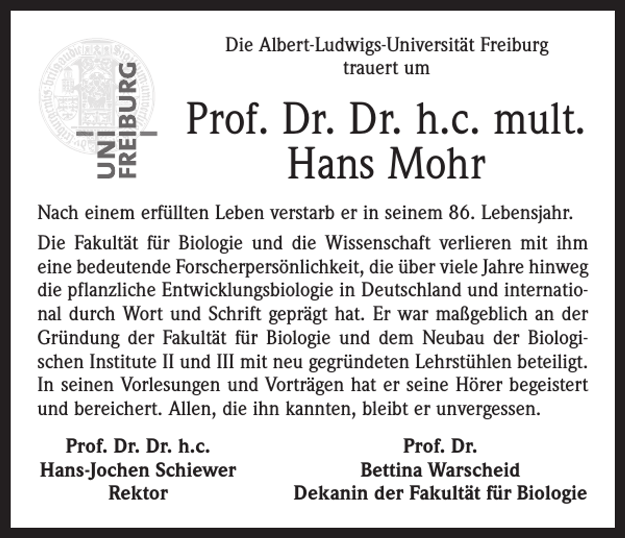 <p>Die Albert-Ludwigs-Universität Freiburg<br />trauert um</p><p>Prof. Dr. Dr. h.c. mult.<br />Hans Mohr<br />Nach einem erfüllten Leben verstarb er in seinem 86. Lebensjahr.<br />Die Fakultät für Biologie und die Wissenschaft verlieren mit ihm<br />eine bedeutende Forscherpersönlichkeit, die über viele Jahre hinweg<br />die pflanzliche Entwicklungsbiologie in Deutschland und international durch Wort und Schrift geprägt hat. Er war maßgeblich an der<br />Gründung der Fakultät für Biologie und dem Neubau der Biologischen Institute II und III mit neu gegründeten Lehrstühlen beteiligt.<br />In seinen Vorlesungen und Vorträgen hat er seine Hörer begeistert<br />und bereichert. Allen, die ihn kannten, bleibt er unvergessen.<br />Prof. Dr. Dr. h.c.<br />Hans-Jochen Schiewer</p><p>Rektor</p><p>Prof. Dr.<br />Bettina Warscheid<br />Dekanin der Fakultät für Biologie</p>