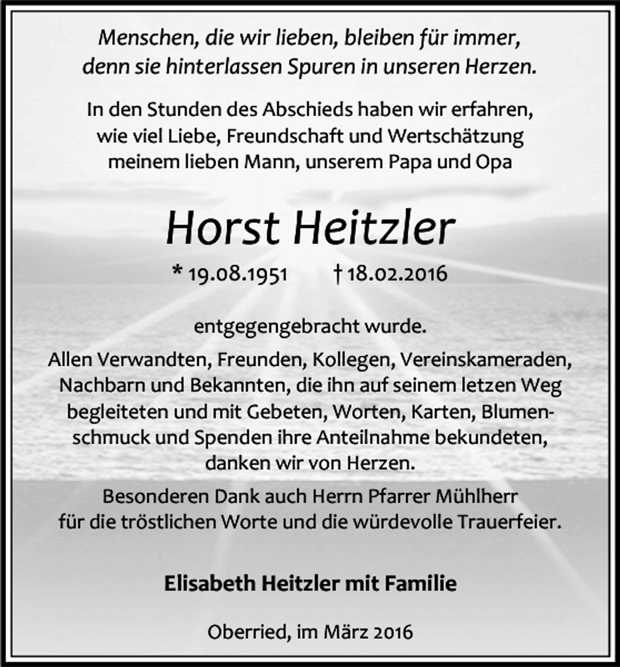 <p>Menschen, die wir lieben, bleiben für immer,<br />denn sie hinterlassen Spuren in unseren Herzen.<br />In den Stunden des Abschieds haben wir erfahren,<br />wie viel Liebe, Freundschaft und Wertschätzung<br />meinem lieben Mann, unserem Papa und Opa</p><p>Horst Heitzler<br />* 19.08.1951</p><p>† 18.02.2016</p><p>entgegengebracht wurde.<br />Allen Verwandten, Freunden, Kollegen, Vereinskameraden,<br />Nachbarn und Bekannten, die ihn auf seinem letzen Weg<br />begleiteten und mit Gebeten, Worten, Karten, Blumenschmuck und Spenden ihre Anteilnahme bekundeten,<br />danken wir von Herzen.<br />Besonderen Dank auch Herrn Pfarrer Mühlherr<br />für die tröstlichen Worte und die würdevolle Trauerfeier.</p><p>Elisabeth Heitzler mit Familie<br />Oberried, im März 2016</p>