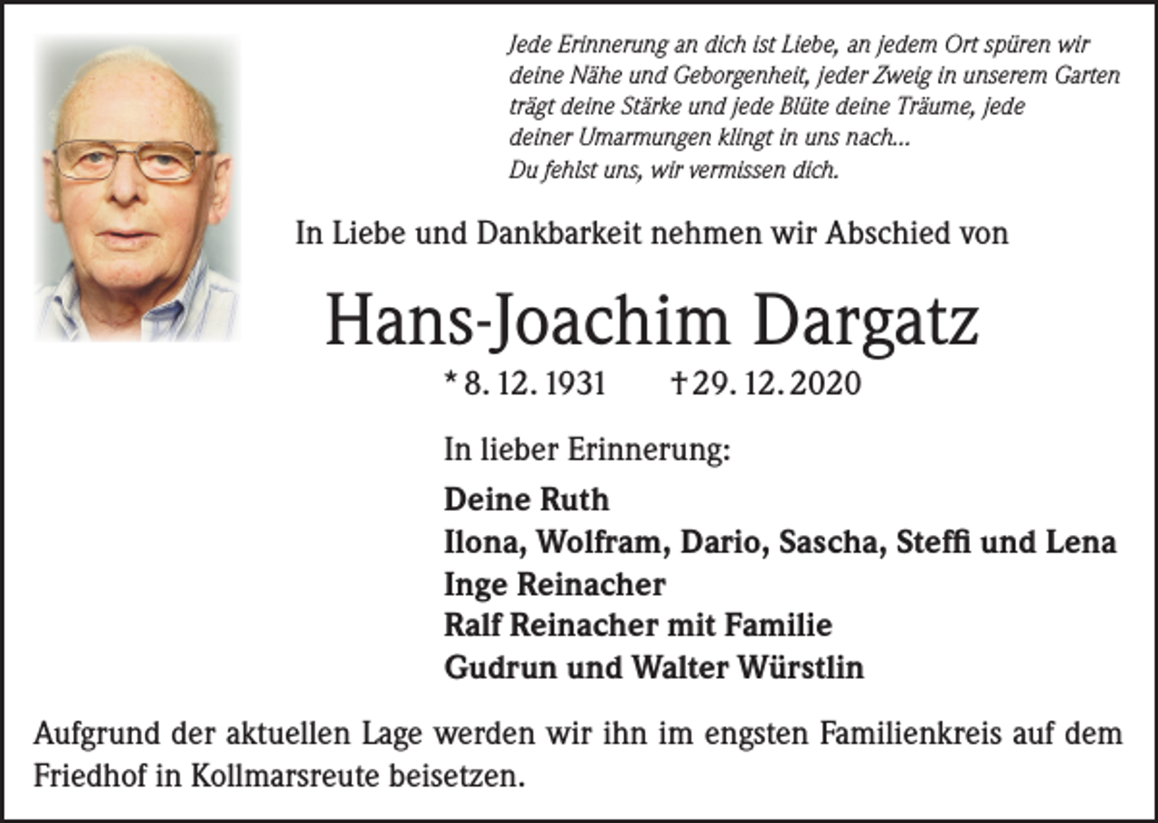 <p>Jede Erinnerung an dich ist Liebe, an jedem Ort spüren wir<br />deine Nähe und Geborgenheit, jeder Zweig in unserem Garten<br />trägt deine Stärke und jede Blüte deine Träume, jede<br />deiner Umarmungen klingt in uns nach…<br />Du fehlst uns, wir vermissen dich.</p><p>In Liebe und Dankbarkeit nehmen wir Abschied von</p><p>Hans-Joachim Dargatz<br />* 8. 12. 1931</p><p>† 29. 12. 2020</p><p>In lieber Erinnerung:<br />Deine Ruth<br />Ilona, Wolfram, Dario, Sascha, Steffi und Lena<br />Inge Reinacher<br />Ralf Reinacher mit Familie<br />Gudrun und Walter Würstlin<br />Aufgrund der aktuellen Lage werden wir ihn im engsten Familienkreis auf dem<br />Friedhof in Kollmarsreute beisetzen.</p>
