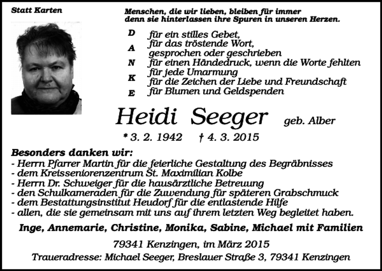 <p>Statt Karten</p><p>Menschen, die wir lieben, bleiben für immer<br />denn sie hinterlassen ihre Spuren in unseren Herzen.</p><p>D<br />A<br />N<br />K<br />E</p><p>für ein stilles Gebet,<br />für das tröstende Wort,<br />gesprochen oder geschrieben<br />für einen Händedruck, wenn die Worte fehlten<br />für jede Umarmung<br />für die Zeichen der Liebe und Freundschaft<br />für Blumen und Geldspenden</p><p>Heidi Seeger<br />* 3. 2. 1942<br />Besonders danken wir:<br />-</p><p>geb. Alber</p><p>† 4. 3. 2015</p><p>Herrn Pfarrer Martin für die feierliche Gestaltung des Begräbnisses<br />dem Kreisseniorenzentrum St. Maximilian Kolbe<br />Herrn Dr. Schweiger für die hausärztliche Betreuung<br />den Schulkameraden für die Zuwendung für späteren Grabschmuck<br />dem Bestattungsinstitut Heudorf für die entlastende Hilfe<br />allen, die sie gemeinsam mit uns auf ihrem letzten Weg begleitet haben.<br />Inge, Annemarie, Christine, Monika, Sabine, Michael mit Familien</p><p>79341 Kenzingen, im März 2015<br />Traueradresse: Michael Seeger, Breslauer Straße 3, 79341 Kenzingen</p>