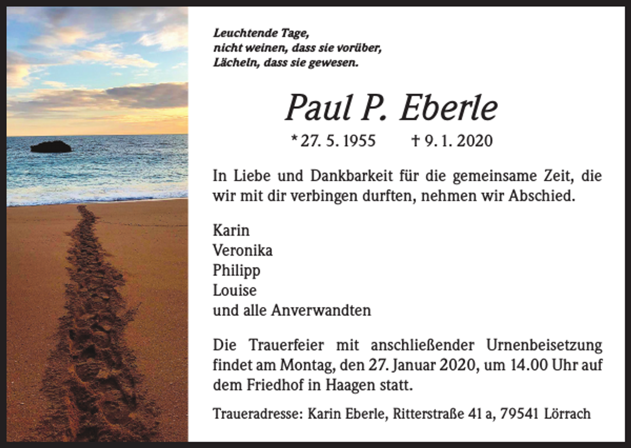 <p>Leuchtende Tage,<br />nicht weinen, dass sie vorüber,<br />Lächeln, dass sie gewesen.</p><p>Paul P. Eberle<br />* 27. 5. 1955 † 9. 1. 2020<br />In Liebe und Dankbarkeit für die gemeinsame Zeit, die<br />wir mit dir verbingen durften, nehmen wir Abschied.<br />Karin<br />Veronika<br />Philipp<br />Louise<br />und alle Anverwandten<br />Die Trauerfeier mit anschließender Urnenbeisetzung<br />­findet am Montag, den 27. Januar 2020, um 14.00 Uhr auf<br />dem Friedhof in Haagen statt.<br />Traueradresse: Karin Eberle, Ritterstraße 41 a, 79541 Lörrach</p>