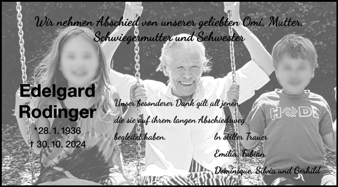 <p>Wir nehmen Abschied von unserer geliebten Omi, Mutter,<br />Schwiegermutter und Sehwester</p><p>Edelgard<br />Rodinger<br />* 28. 1. 1936<br />† 30. 10. 2024</p><p>Unser besonderer Dank gilt all jenen,<br />die sie auf ihrem langen Abschiedsweg<br />begleitet haben. ln stiller Trauer<br />Emilia, Fabian,<br />Dominique, Silvia und Gerhild</p>