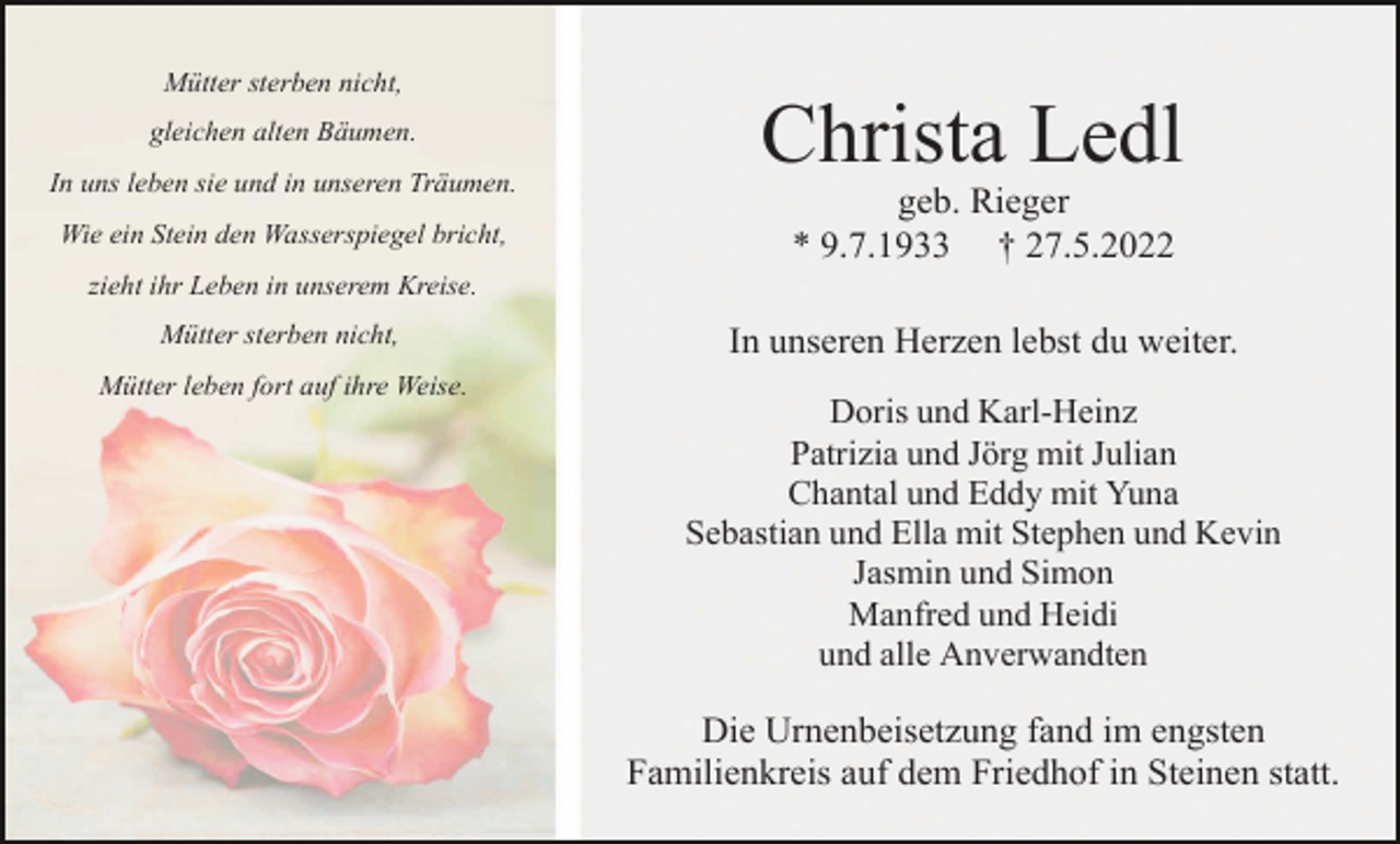 <p>Mütter sterben nicht,<br />gleichen alten Bäumen.<br />In uns leben sie und in unseren Träumen.<br />Wie ein Stein den Wasserspiegel bricht,</p><p>Christa Ledl<br />geb. Rieger<br />* 9.7.1933 † 27.5.2022</p><p>zieht ihr Leben in unserem Kreise.<br />Mütter sterben nicht,<br />Mütter leben fort auf ihre Weise.</p><p>In unseren Herzen lebst du weiter.<br />Doris und Karl-Heinz<br />Patrizia und Jörg mit Julian<br />Chantal und Eddy mit Yuna<br />Sebastian und Ella mit Stephen und Kevin<br />Jasmin und Simon<br />Manfred und Heidi<br />und alle Anverwandten</p><p>Die Urnenbeisetzung fand im engsten<br />Familienkreis auf dem Friedhof in Steinen statt.</p>
