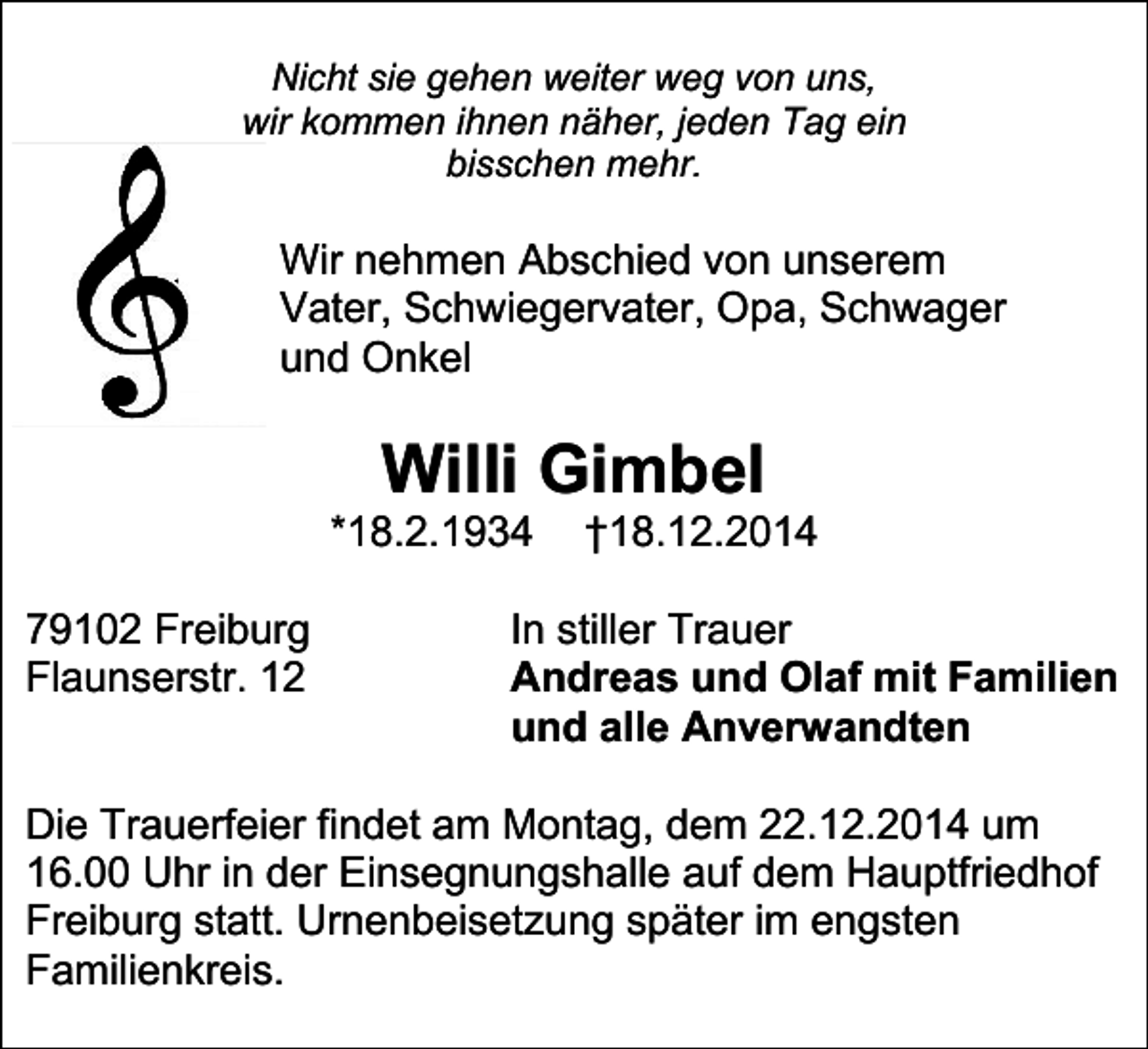 <p>Nicht sie gehen weiter weg von uns,<br />wir kommen ihnen näher, jeden Tag ein<br />bisschen mehr.</p><p>Wir nehmen Abschied von unserem<br />Vater, Schwiegervater, Opa, Schwager<br />und Onkel</p><p>Willi Gimbel</p><p>*18.2.1934<br />79102 Freiburg<br />Flaunserstr. 12</p><p>†18.12.2014</p><p>In stiller Trauer<br />Andreas und Olaf mit Familien<br />und alle Anverwandten</p><p>Die Trauerfeier findet am Montag, dem 22.12.2014 um<br />16.00 Uhr in der Einsegnungshalle auf dem Hauptfriedhof<br />Freiburg statt. Urnenbeisetzung später im engsten<br />Familienkreis.</p>