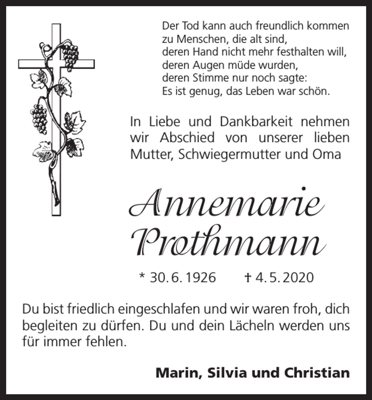<p>Der Tod kann auch freundlich kommen<br />zu Menschen, die alt sind,<br />deren Hand nicht mehr festhalten will,<br />deren Augen müde wurden,<br />deren Stimme nur noch sagte:<br />Es ist genug, das Leben war schön.</p><p>In Liebe und Dankbarkeit nehmen<br />wir ­<br />Abschied von unserer lieben<br />Mutter, Schwiegermutter und Oma</p><p>Annemarie<br />Prothmann<br />* 30. 6. 1926 † 4. 5. 2020<br />Du bist friedlich eingeschlafen und wir waren froh, dich<br />begleiten zu dürfen. Du und dein Lächeln werden uns<br />für immer fehlen.<br />Marin, Silvia und Christian</p>