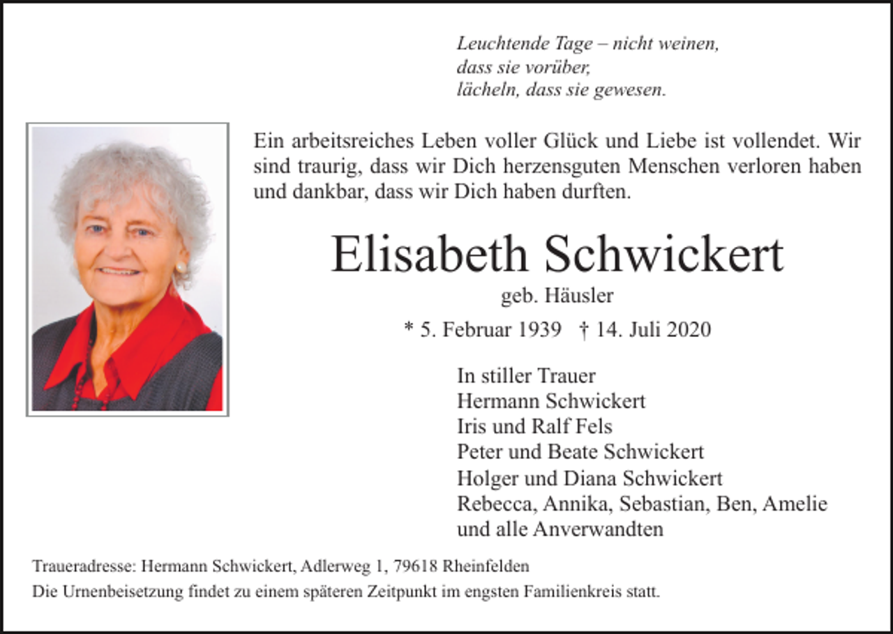 <p>Leuchtende Tage – nicht weinen,<br />dass sie vorüber,<br />lächeln, dass sie gewesen.</p><p>Ein arbeitsreiches Leben voller Glück und Liebe ist vollendet. Wir<br />sind traurig, dass wir Dich herzensguten Menschen verloren haben<br />und dankbar, dass wir Dich haben durften.</p><p>Elisabeth Schwickert<br />geb. Häusler<br />* 5. Februar 1939 † 14. Juli 2020<br />In stiller Trauer<br />Hermann Schwickert<br />Iris und Ralf Fels<br />Peter und Beate Schwickert<br />Holger und Diana Schwickert<br />Rebecca, Annika, Sebastian, Ben, Amelie<br />und alle Anverwandten<br />Traueradresse: Hermann Schwickert, Adlerweg 1, 79618 Rheinfelden<br />Die Urnenbeisetzung findet zu einem späteren Zeitpunkt im engsten Familienkreis statt.</p>