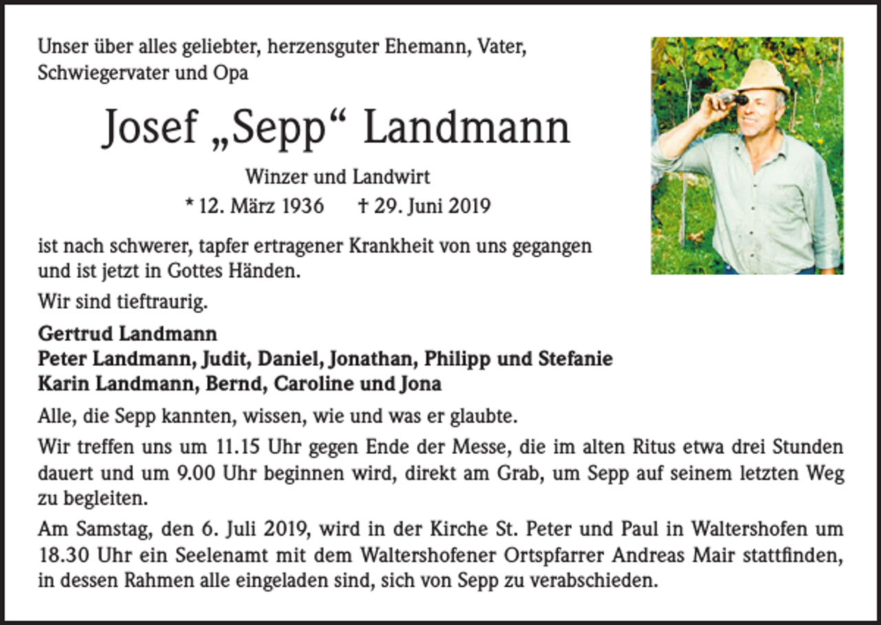 <p>Unser über alles geliebter, herzensguter Ehemann, Vater,<br />Schwiegervater und Opa</p><p>Josef „Sepp“ Landmann<br />Winzer und Landwirt<br />* 12. März 1936 † 29. Juni 2019<br />ist nach schwerer, tapfer ertragener Krankheit von uns gegangen<br />und ist jetzt in Gottes Händen.<br />Wir sind tieftraurig.<br />Gertrud Landmann<br />Peter Landmann, Judit, Daniel, Jonathan, Philipp und Stefanie<br />Karin Landmann, Bernd, Caroline und Jona<br />Alle, die Sepp kannten, wissen, wie und was er glaubte.<br />Wir treffen uns um 11.15 Uhr gegen Ende der Messe, die im alten Ritus etwa drei Stunden<br />dauert und um 9.00 Uhr beginnen wird, direkt am Grab, um Sepp auf seinem letzten Weg<br />zu begleiten.<br />Am Samstag, den 6. Juli 2019, wird in der Kirche St. Peter und Paul in Waltershofen um<br />18.30 Uhr ein Seelenamt mit dem Waltershofener Ortspfarrer Andreas Mair stattfinden,<br />in dessen Rahmen alle eingeladen sind, sich von Sepp zu verabschieden.</p>