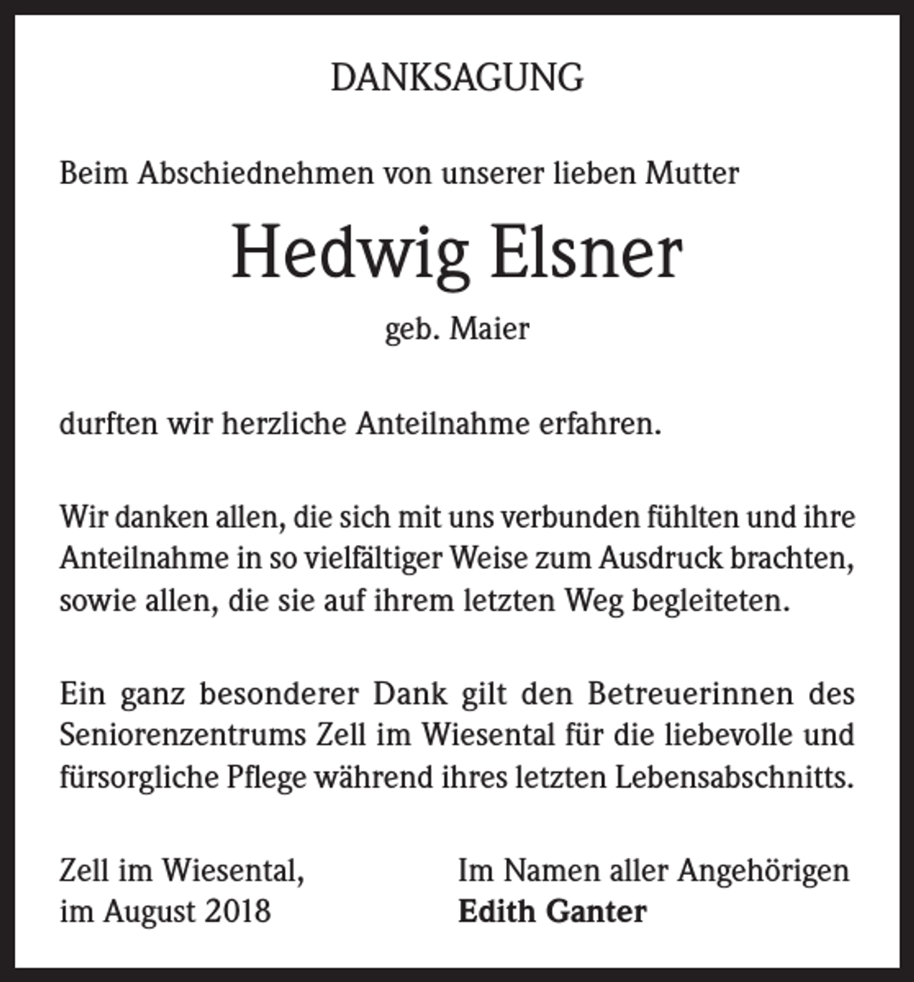 <p>DANKSAGUNG<br />Beim Abschiednehmen von unserer lieben Mutter</p><p>Hedwig Elsner<br />geb. Maier<br />durften wir herzliche Anteilnahme erfahren.<br />Wir danken allen, die sich mit uns verbunden fühlten und ihre<br />Anteilnahme in so vielfältiger Weise zum Ausdruck brachten,<br />sowie allen, die sie auf ihrem letzten Weg begleiteten.<br />Ein ganz besonderer Dank gilt den Betreuerinnen des<br />Seniorenzentrums Zell im Wiesental für die liebevolle und<br />fürsorgliche Pflege während ihres letzten Lebensabschnitts.<br />Zell im Wiesental,<br />im August 2018</p><p>Im Namen aller Angehörigen<br />Edith Ganter</p>