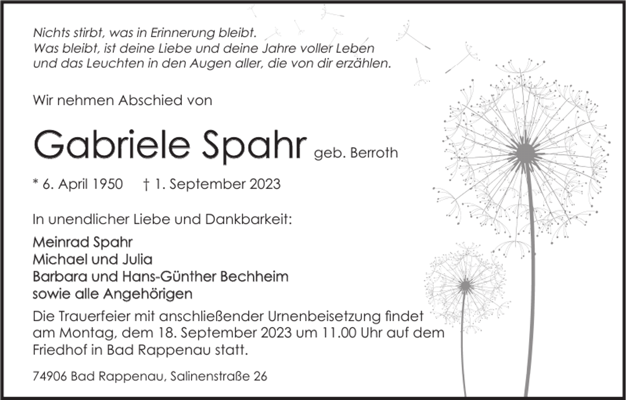 <p>Nichts stirbt, was in Erinnerung bleibt.<br />Was bleibt, ist deine Liebe und deine Jahre voller Leben<br />und das Leuchten in den Augen aller, die von dir erzählen.</p><p>Wir nehmen Abschied von</p><p>Gabriele Spahr<br />* 6. April 1950</p><p>geb. Berroth</p><p>† 1. September 2023</p><p>In unendlicher Liebe und Dankbarkeit:<br />Meinrad Spahr<br />Michael und Julia<br />Barbara und Hans-Günther Bechheim<br />sowie alle Angehörigen<br />Die Trauerfeier mit anschließender Urnenbeisetzung findet<br />am Montag, dem 18. September 2023 um 11.00 Uhr auf dem<br />Friedhof in Bad Rappenau statt.<br />74906 Bad Rappenau, Salinenstraße 26</p>