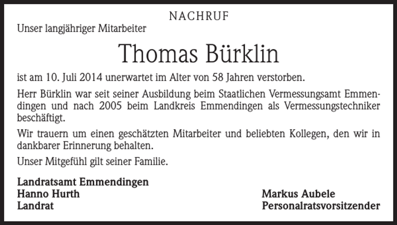 <p>Unser langjähriger Mitarbeiter</p><p>NACHRUF</p><p>Thomas Bürklin<br />ist am 10. Juli 2014 unerwartet im Alter von 58 Jahren verstorben.<br />Herr Bürklin war seit seiner Ausbildung beim Staatlichen Vermessungsamt Emmendingen und nach 2005 beim Landkreis Emmendingen als Vermessungstechniker<br />­beschäftigt.<br />Wir trauern um einen geschätzten Mitarbeiter und beliebten Kollegen, den wir in<br />dankbarer Erinnerung behalten.<br />Unser Mitgefühl gilt seiner Familie.<br />Landratsamt Emmendingen<br />Hanno Hurth<br />Markus Aubele<br />Landrat Personalratsvorsitzender</p>