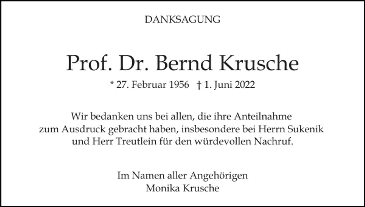 <p>DANKSAGUNG</p><p>Prof. Dr. Bernd Krusche<br />* 27. Februar 1956 † 1. Juni 2022<br />Wir bedanken uns bei allen, die ihre Anteilnahme<br />zum Ausdruck gebracht haben, insbesondere bei Herrn Sukenik<br />und Herr Treutlein für den würdevollen Nachruf.<br />Im Namen aller Angehörigen<br />Monika Krusche</p>