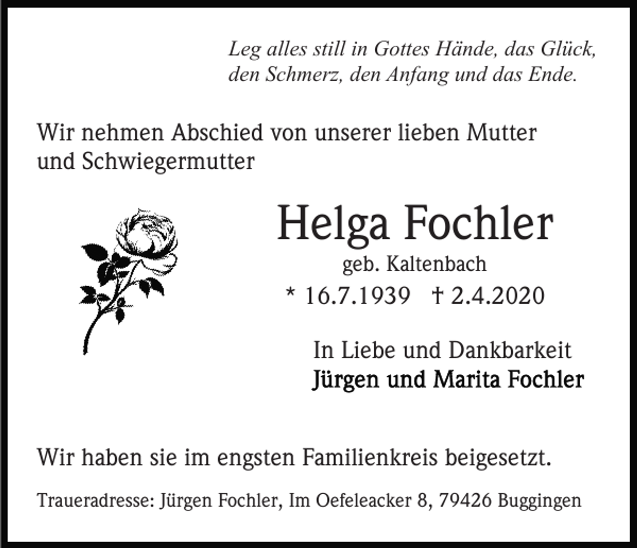 <p>Leg alles still in Gottes Hände, das Glück,<br />den Schmerz, den Anfang und das Ende.</p><p>Wir nehmen Abschied von unserer lieben Mutter<br />und Schwiegermutter</p><p>Helga Fochler<br />geb. Kaltenbach</p><p>* 16.7.1939 † 2.4.2020<br />In Liebe und Dankbarkeit</p><p>Wir haben sie im engsten Familienkreis beigesetzt.<br />Traueradresse: Jürgen Fochler, Im Oefeleacker 8, 79426 Buggingen</p>