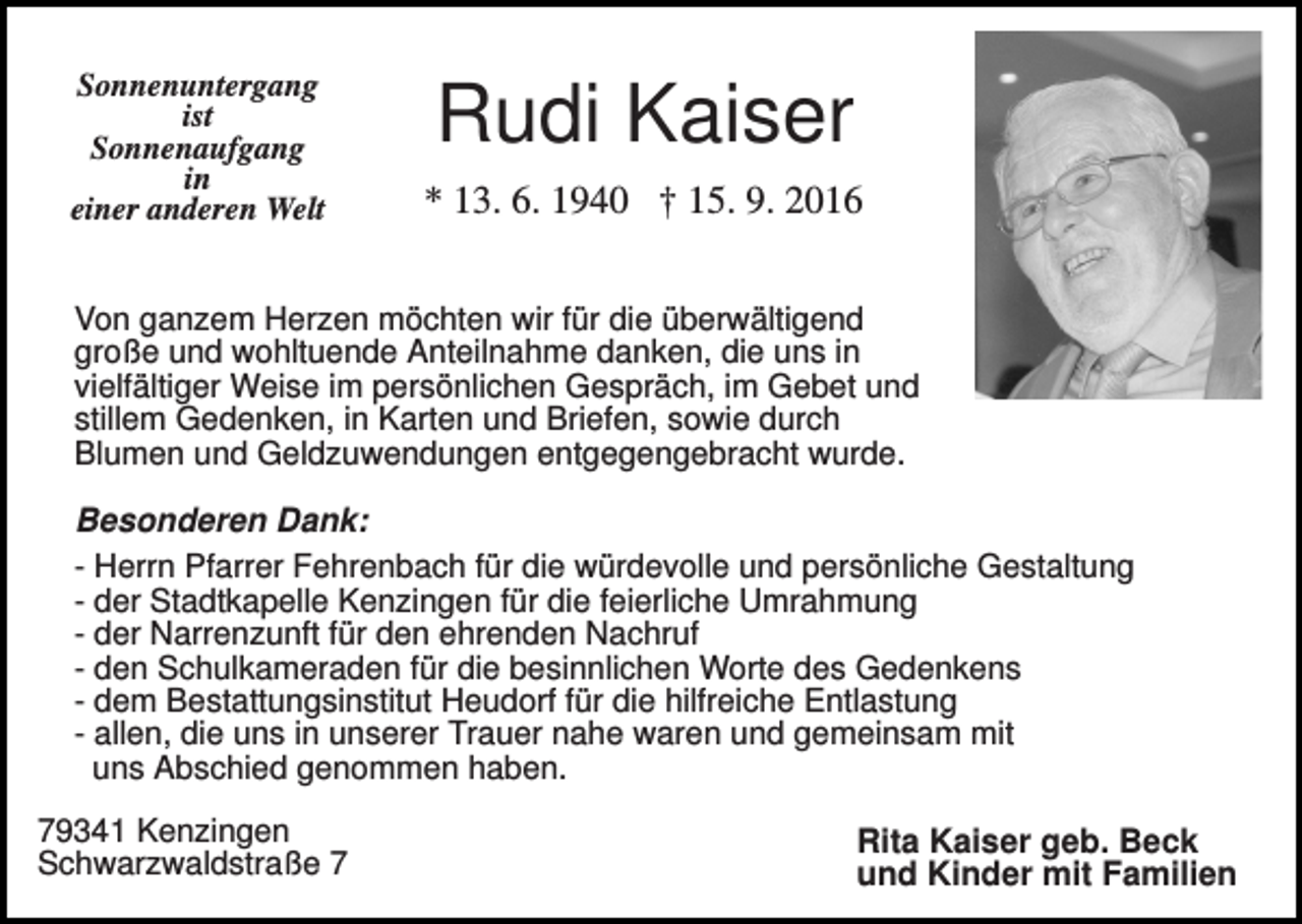 <p>Sonnenuntergang<br />ist<br />Sonnenaufgang<br />in<br />einer anderen Welt</p><p>Rudi Kaiser<br />* 13. 6. 1940 † 15. 9. 2016</p><p>Von ganzem Herzen möchten wir für die überwältigend<br />große und wohltuende Anteilnahme danken, die uns in<br />vielfältiger Weise im persönlichen Gespräch, im Gebet und<br />stillem Gedenken, in Karten und Briefen, sowie durch<br />Blumen und Geldzuwendungen entgegengebracht wurde.</p><p>Besonderen Dank:<br />- Herrn Pfarrer Fehrenbach für die würdevolle und persönliche Gestaltung<br />- der Stadtkapelle Kenzingen für die feierliche Umrahmung<br />- der Narrenzunft für den ehrenden Nachruf<br />- den Schulkameraden für die besinnlichen Worte des Gedenkens<br />- dem Bestattungsinstitut Heudorf für die hilfreiche Entlastung<br />- allen, die uns in unserer Trauer nahe waren und gemeinsam mit<br />uns Abschied genommen haben.<br />79341 Kenzingen<br />Schwarzwaldstraße 7</p><p>Rita Kaiser geb. Beck<br />und Kinder mit Familien</p>