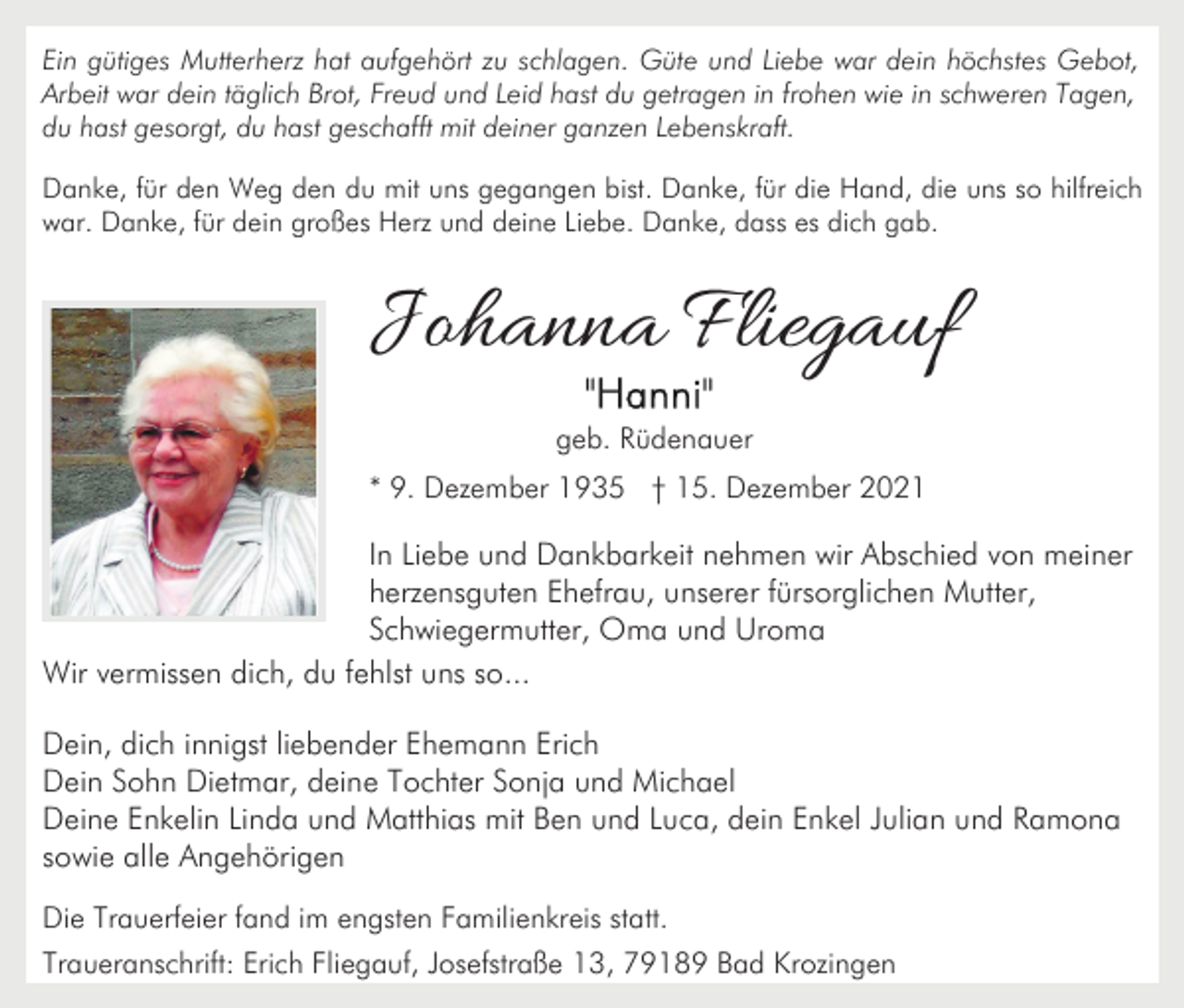 <p>Ein gütiges Mutterherz hat aufgehört zu schlagen. Güte und Liebe war dein höchstes Gebot,<br />Arbeit war dein täglich Brot, Freud und Leid hast du getragen in frohen wie in schweren Tagen,<br />du hast gesorgt, du hast geschafft mit deiner ganzen Lebenskraft.<br />Danke, für den Weg den du mit uns gegangen bist. Danke, für die Hand, die uns so hilfreich<br />war. Danke, für dein großes Herz und deine Liebe. Danke, dass es dich gab.</p><p>Johanna Fliegauf<br />geb. Rüdenauer<br />* 9. Dezember 1935 † 15. Dezember 2021</p><p>In Liebe und Dankbarkeit nehmen wir Abschied von meiner<br />herzensguten Ehefrau, unserer fürsorglichen Mutter,<br />Schwiegermutter, Oma und Uroma<br />Wir vermissen dich, du fehlst uns so...<br />Dein, dich innigst liebender Ehemann Erich<br />Dein Sohn Dietmar, deine Tochter Sonja und Michael<br />Deine Enkelin Linda und Matthias mit Ben und Luca, dein Enkel Julian und Ramona<br />sowie alle Angehörigen<br />Die Trauerfeier fand im engsten Familienkreis statt.<br />Traueranschrift: Erich Fliegauf, Josefstraße 13, 79189 Bad Krozingen</p>