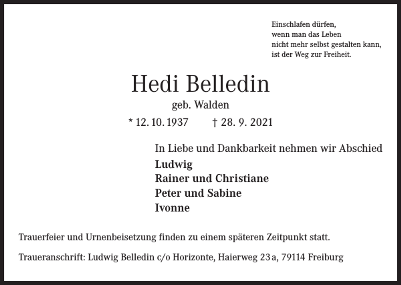 <p>Einschlafen dürfen,<br />wenn man das Leben<br />nicht mehr selbst gestalten kann,<br />ist der Weg zur Freiheit.</p><p>Hedi Belledin<br />geb. Walden</p><p>* 12. 10. 1937 † 28. 9. 2021<br />In Liebe und Dankbarkeit nehmen wir Abschied<br />Ludwig<br />Rainer und Christiane<br />Peter und Sabine<br />Ivonne<br />Trauerfeier und Urnenbeisetzung finden zu einem späteren Zeitpunkt statt.<br />Traueranschrift: Ludwig Belledin c/o Horizonte, Haierweg 23 a, 79114 Freiburg</p>