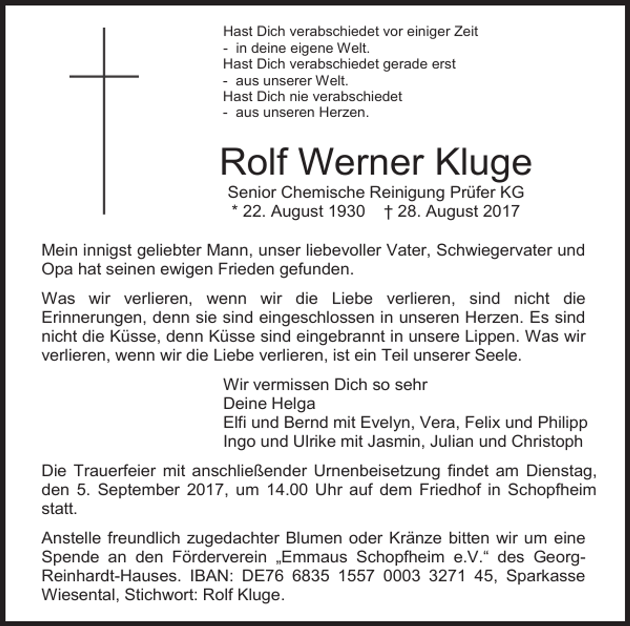 <p>Hast Dich verabschiedet vor einiger Zeit<br />- in deine eigene Welt.<br />Hast Dich verabschiedet gerade erst<br />- aus unserer Welt.<br />Hast Dich nie verabschiedet<br />- aus unseren Herzen.</p><p>Rolf Werner Kluge<br />Senior Chemische Reinigung Prüfer KG<br />* 22. August 1930 † 28. August 2017<br />Mein innigst geliebter Mann, unser liebevoller Vater, Schwiegervater und<br />Opa hat seinen ewigen Frieden gefunden.<br />Was wir verlieren, wenn wir die Liebe verlieren, sind nicht die<br />Erinnerungen, denn sie sind eingeschlossen in unseren Herzen. Es sind<br />nicht die Küsse, denn Küsse sind eingebrannt in unsere Lippen. Was wir<br />verlieren, wenn wir die Liebe verlieren, ist ein Teil unserer Seele.<br />Wir vermissen Dich so sehr<br />Deine Helga<br />Elfi und Bernd mit Evelyn, Vera, Felix und Philipp<br />Ingo und Ulrike mit Jasmin, Julian und Christoph<br />Die Trauerfeier mit anschließender Urnenbeisetzung findet am Dienstag,<br />den 5. September 2017, um 14.00 Uhr auf dem Friedhof in Schopfheim<br />statt.<br />Anstelle freundlich zugedachter Blumen oder Kränze bitten wir um eine<br />Spende an den Förderverein „Emmaus Schopfheim e.V.“ des GeorgReinhardt-Hauses. IBAN: DE7835 1557 000271 45, Sparkasse<br />Wiesental, Stichwort: Rolf Kluge.</p>