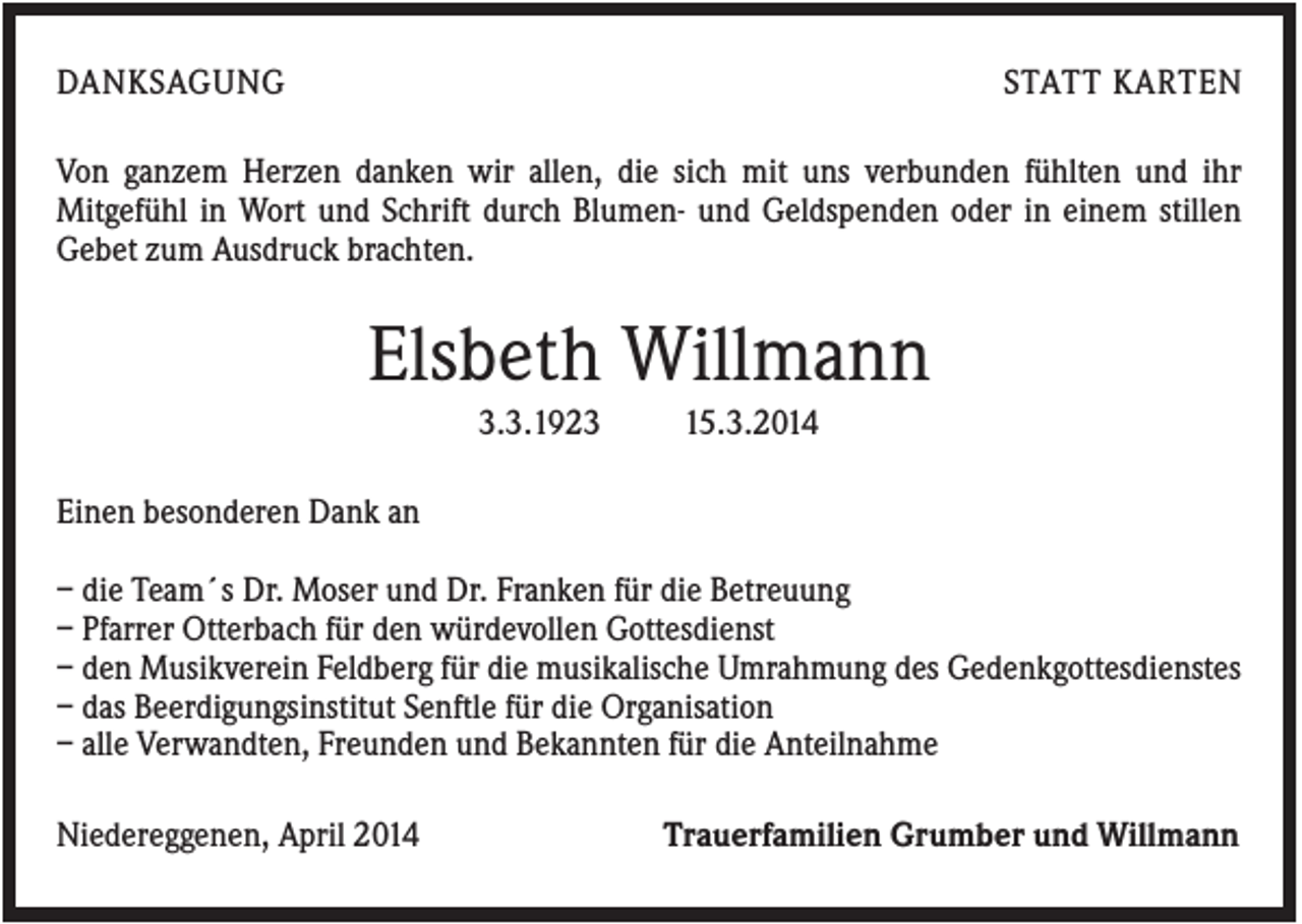 <p>DANKSAGUNG</p><p>STATT KARTEN</p><p>Von ganzem Herzen danken wir allen, die sich mit uns verbunden fühlten und ihr<br />Mitgefühl in Wort und Schrift durch Blumen- und Geldspenden oder in einem stillen<br />Gebet zum Ausdruck brachten.</p><p>Elsbeth Willmann<br />3.3.1923</p><p>15.3.2014</p><p>Einen besonderen Dank an<br />– die Team´s Dr. Moser und Dr. Franken für die Betreuung<br />– Pfarrer Otterbach für den würdevollen Gottesdienst<br />– den Musikverein Feldberg für die musikalische Umrahmung des Gedenkgottesdienstes<br />– das Beerdigungsinstitut Senftle für die Organisation<br />– alle Verwandten, Freunden und Bekannten für die Anteilnahme<br />Niedereggenen, April 2014</p><p>Trauerfamilien Grumber und Willmann</p>
