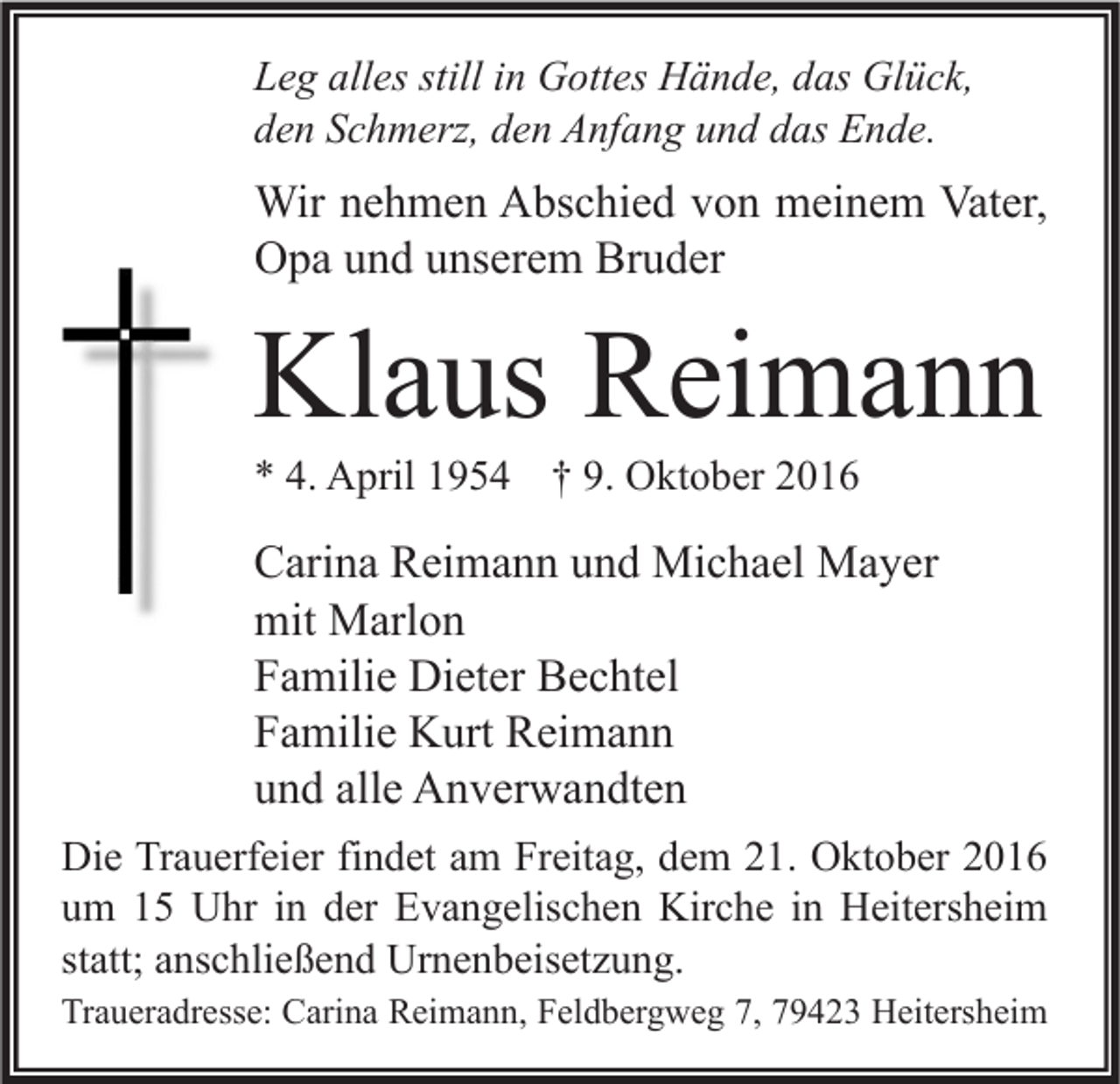 <p>Leg alles still in Gottes Hände, das Glück,<br />den Schmerz, den Anfang und das Ende.</p><p>Wir nehmen Abschied von meinem Vater,<br />Opa und unserem Bruder</p><p>Klaus Reimann<br />* 4. April 1954 † 9. Oktober 2016</p><p>Carina Reimann und Michael Mayer<br />mit Marlon<br />Familie Dieter Bechtel<br />Familie Kurt Reimann<br />und alle Anverwandten<br />Die Trauerfeier findet am Freitag, dem 21. Oktober 2016<br />um 15 Uhr in der Evangelischen Kirche in Heitersheim<br />statt; anschließend Urnenbeisetzung.<br />Traueradresse: Carina Reimann, Feldbergweg 7, 79423 Heitersheim</p>