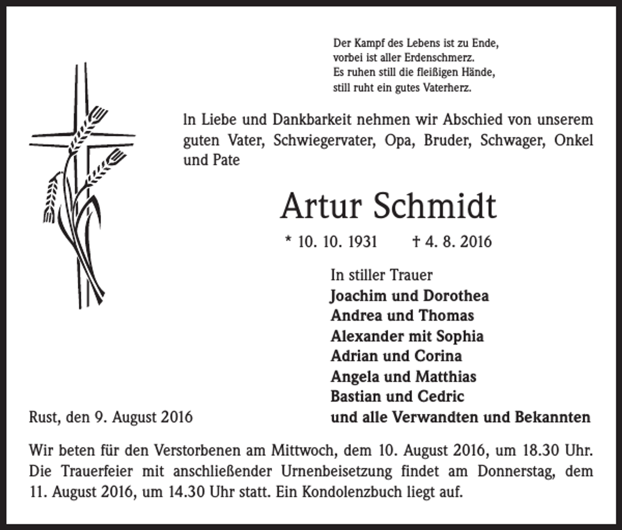 <p>Der Kampf des Lebens ist zu Ende,<br />vorbei ist aller Erdenschmerz.<br />Es ruhen still die fleißigen Hände,<br />still ruht ein gutes Vaterherz.</p><p>ln Liebe und Dankbarkeit nehmen wir Abschied von unserem<br />guten Vater, Schwiegervater, Opa, Bruder, Schwager, Onkel<br />und Pate</p><p>Artur Schmidt<br />* 10. 10. 1931 † 4. 8. 2016</p><p>Rust, den 9. August 2016</p><p>In stiller Trauer<br />Joachim und Dorothea<br />Andrea und Thomas<br />Alexander mit Sophia<br />Adrian und Corina<br />Angela und Matthias<br />Bastian und Cedric<br />und alle Verwandten und Bekannten</p><p>Wir beten für den Verstorbenen am Mittwoch, dem 10. August 2016, um 18.30 Uhr.<br />Die Trauerfeier mit anschließender Urnenbeisetzung findet am Donnerstag, dem<br />11. August 2016, um 14.30 Uhr statt. Ein Kondolenzbuch liegt auf.</p>
