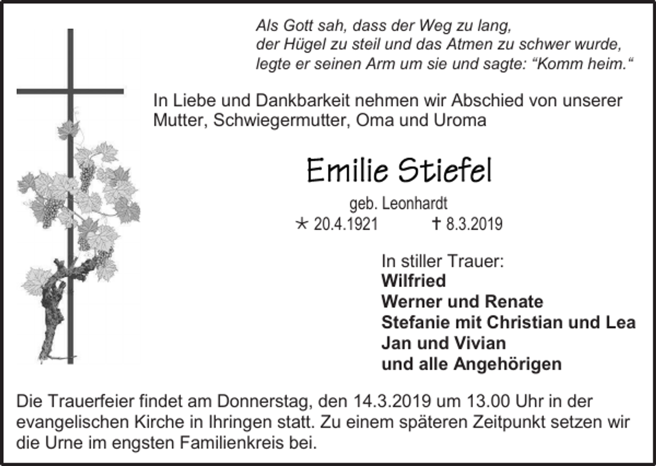 <p>Als Gott sah, dass der Weg zu lang,<br />der Hügel zu steil und das Atmen zu schwer wurde,<br />legte er seinen Arm um sie und sagte: “Komm heim.“</p><p>In Liebe und Dankbarkeit nehmen wir Abschied von unserer<br />Mutter, Schwiegermutter, Oma und Uroma</p><p>geb. Leonhardt<br /> 20.4.1921<br /> 8.3.2019<br />In stiller Trauer:<br />Wilfried<br />Werner und Renate<br />Stefanie mit Christian und Lea<br />Jan und Vivian<br />und alle Angehörigen<br />Die Trauerfeier findet am Donnerstag, den 14.3.2019 um 13.00 Uhr in der<br />evangelischen Kirche in Ihringen statt. Zu einem späteren Zeitpunkt setzen wir<br />die Urne im engsten Familienkreis bei.</p>