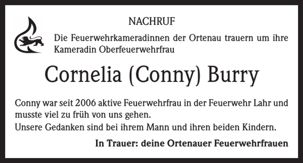 <p>NACHRUF<br />Die Feuerwehrkameradinnen der Ortenau trauern um ihre<br />Kameradin Oberfeuerwehrfrau</p><p>Cornelia (Conny) Burry<br />Conny war seit 2006 aktive Feuerwehrfrau in der Feuerwehr Lahr und<br />musste viel zu früh von uns gehen.<br />Unsere Gedanken sind bei ihrem Mann und ihren beiden Kindern.<br />In Trauer: deine Ortenauer Feuerwehrfrauen</p>