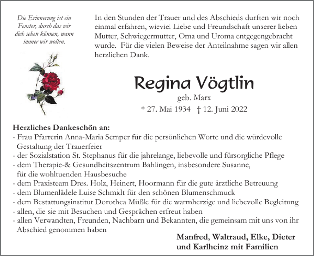 <p>Die Erinnerung ist ein<br />Fenster, durch das wir<br />dich sehen können, wann<br />immer wir wollen.</p><p>In den Stunden der Trauer und des Abschieds durften wir noch<br />einmal erfahren, wieviel Liebe und Freundschaft unserer lieben<br />Mutter, Schwiegermutter, Oma und Uroma entgegengebracht<br />wurde. Für die vielen Beweise der Anteilnahme sagen wir allen<br />herzlichen Dank.</p><p>Regina Vögtlin<br />geb. Marx<br />* 27. Mai 1934 † 12. Juni 2022<br />Herzliches Dankeschön an:<br />- Frau Pfarrerin Anna-Maria Semper für die persönlichen Worte und die würdevolle<br />Gestaltung der Trauerfeier<br />- der Sozialstation St. Stephanus für die jahrelange, liebevolle und fürsorgliche Pflege<br />- dem Therapie-&amp; Gesundheitszentrum Bahlingen, insbesondere Susanne,<br />für die wohltuenden Hausbesuche<br />- dem Praxisteam Dres. Holz, Heinert, Hoormann für die gute ärztliche Betreuung<br />- dem Blumenlädele Luise Schmidt für den schönen Blumenschmuck<br />- dem Bestattungsinstitut Dorothea Müßle für die warmherzige und liebevolle Begleitung<br />- allen, die sie mit Besuchen und Gesprächen erfreut haben<br />- allen Verwandten, Freunden, Nachbarn und Bekannten, die gemeinsam mit uns von ihr<br />Abschied genommen haben<br />Manfred, Waltraud, Elke, Dieter<br />und Karlheinz mit Familien</p>