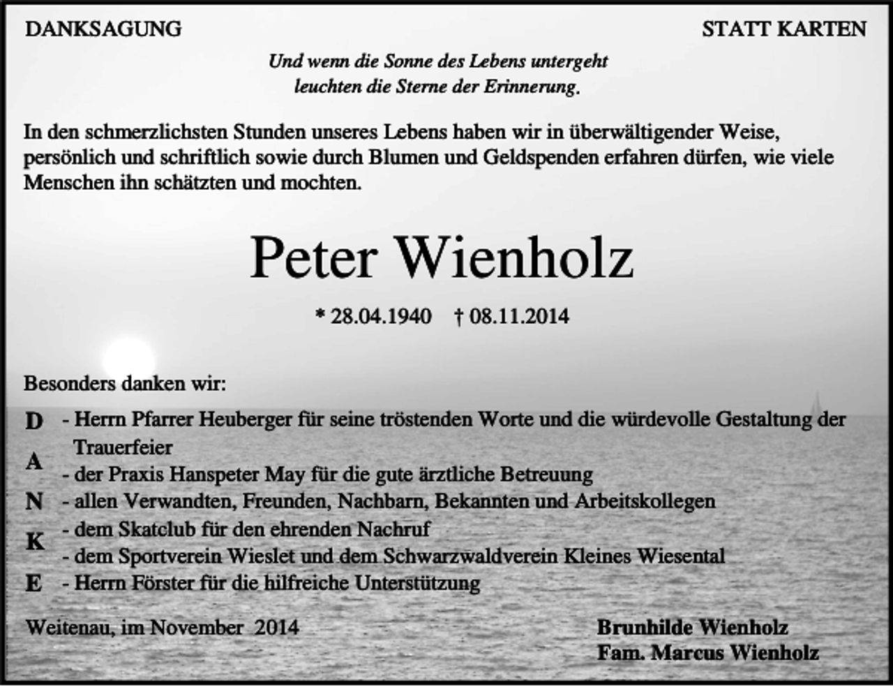 <p>DANKSAGUNG</p><p>STATT KARTEN<br />Und wenn die Sonne des Lebens untergeht<br />leuchten die Sterne der Erinnerung</p><p>In den schmerzlichsten Stunden unseres Lebens haben wir in überwältigender Weise,<br />persönlich und schriftlich sowie durch Blumen und Geldspenden erfahren dürfen, wie viele<br />Menschen ihn schätzten und mochten.</p><p>Peter Wienholz<br />* 28.04.1940</p><p>† 08.11.2014</p><p>Besonders danken wir:</p><p>D - Herrn Pfarrer Heuberger für seine tröstenden Worte und die würdevolle Gestaltung der<br />Trauerfeier<br />- der Praxis Hanspeter May für die gute ärztliche Betreuung<br />N - allen Verwandten, Freunden, Nachbarn, Bekannten und Arbeitskollegen<br />- dem Skatclub für den ehrenden Nachruf<br />K<br />- dem Sportverein Wieslet und dem Schwarzwaldverein Kleines Wiesental<br />E - Herrn Förster für die hilfreiche Unterstützung</p><p>A</p><p>Weitenau, im November 2014</p><p>Brunhilde Wienholz<br />Fam. Marcus Wienholz</p>