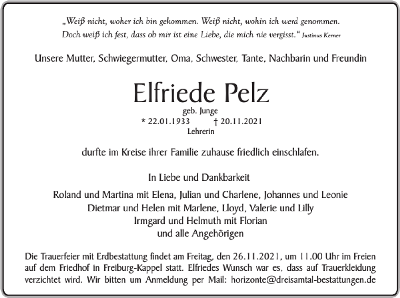 <p>„Weiß nicht, woher ich bin gekommen. Weiß nicht, wohin ich werd genommen.<br />Doch weiß ich fest, dass ob mir ist eine Liebe, die mich nie vergisst.“ Justinus Kerner</p><p>Unsere Mutter, Schwiegermutter, Oma, Schwester, Tante, Nachbarin und Freundin</p><p>Elfriede Pelz<br />geb. Junge<br />* 22.01.1933<br />† 20.11.2021<br />Lehrerin</p><p>durfte im Kreise ihrer Familie zuhause friedlich einschlafen.<br />In Liebe und Dankbarkeit<br />Roland und Martina mit Elena, Julian und Charlene, Johannes und Leonie<br />Dietmar und Helen mit Marlene, Lloyd, Valerie und Lilly<br />Irmgard und Helmuth mit Florian<br />und alle Angehörigen<br />Die Trauerfeier mit Erdbestattung findet am Freitag, den 26.11.2021, um 11.00 Uhr im Freien<br />auf dem Friedhof in Freiburg-Kappel statt. Elfriedes Wunsch war es, dass auf Trauerkleidung<br />verzichtet wird. Wir bitten um Anmeldung per Mail: horizonte@dreisamtal-bestattungen.de</p>