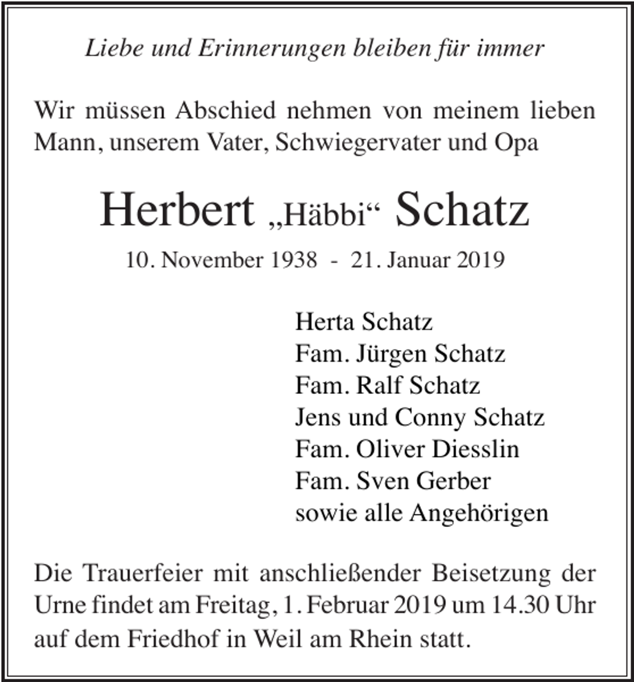 <p>Liebe und Erinnerungen bleiben für immer<br />Wir müssen Abschied nehmen von meinem lieben<br />Mann, unserem Vater, Schwiegervater und Opa</p><p>Herbert „Häbbi“ Schatz<br />10. November 1938 - 21. Januar 2019</p><p>Herta Schatz<br />Fam. Jürgen Schatz<br />Fam. Ralf Schatz<br />Jens und Conny Schatz<br />Fam. Oliver Diesslin<br />Fam. Sven Gerber<br />sowie alle Angehörigen<br />Die Trauerfeier mit anschließender Beisetzung der<br />Urne findet am Freitag, 1. Februar 2019 um 14.30 Uhr<br />auf dem Friedhof in Weil am Rhein statt.</p>