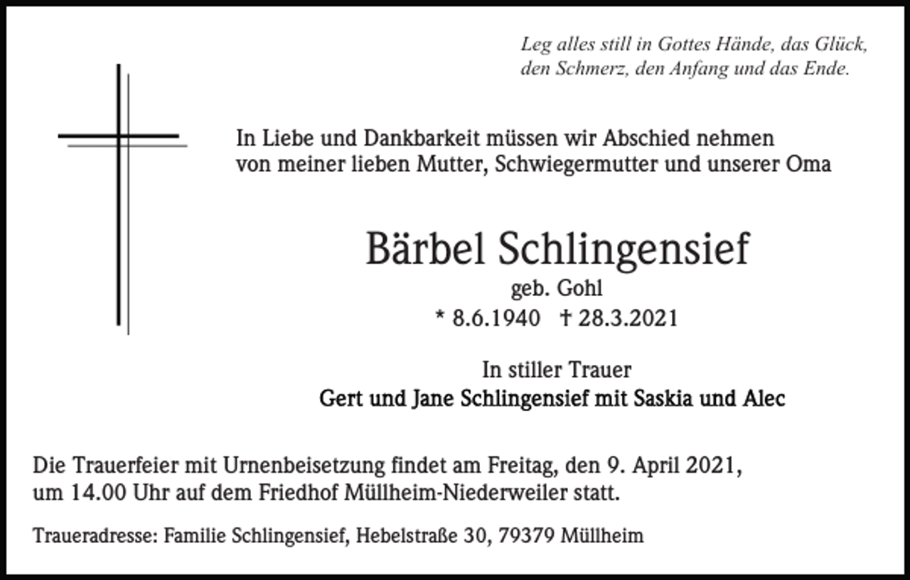 <p>Leg alles still in Gottes Hände, das Glück,<br />den Schmerz, den Anfang und das Ende.</p><p>In Liebe und Dankbarkeit müssen wir Abschied nehmen<br />von meiner lieben Mutter, Schwiegermutter und unserer Oma</p><p>Bärbel Schlingensief<br />geb. Gohl<br />* 8.6.1940 † 28.3.2021<br />In stiller Trauer</p><p>Die Trauerfeier mit Urnenbeisetzung findet am Freitag, den 9. April 2021,<br />um 14.00 Uhr auf dem Friedhof Müllheim-Niederweiler statt.<br />Traueradresse: Familie Schlingensief, Hebelstraße 30, 79379 Müllheim</p>