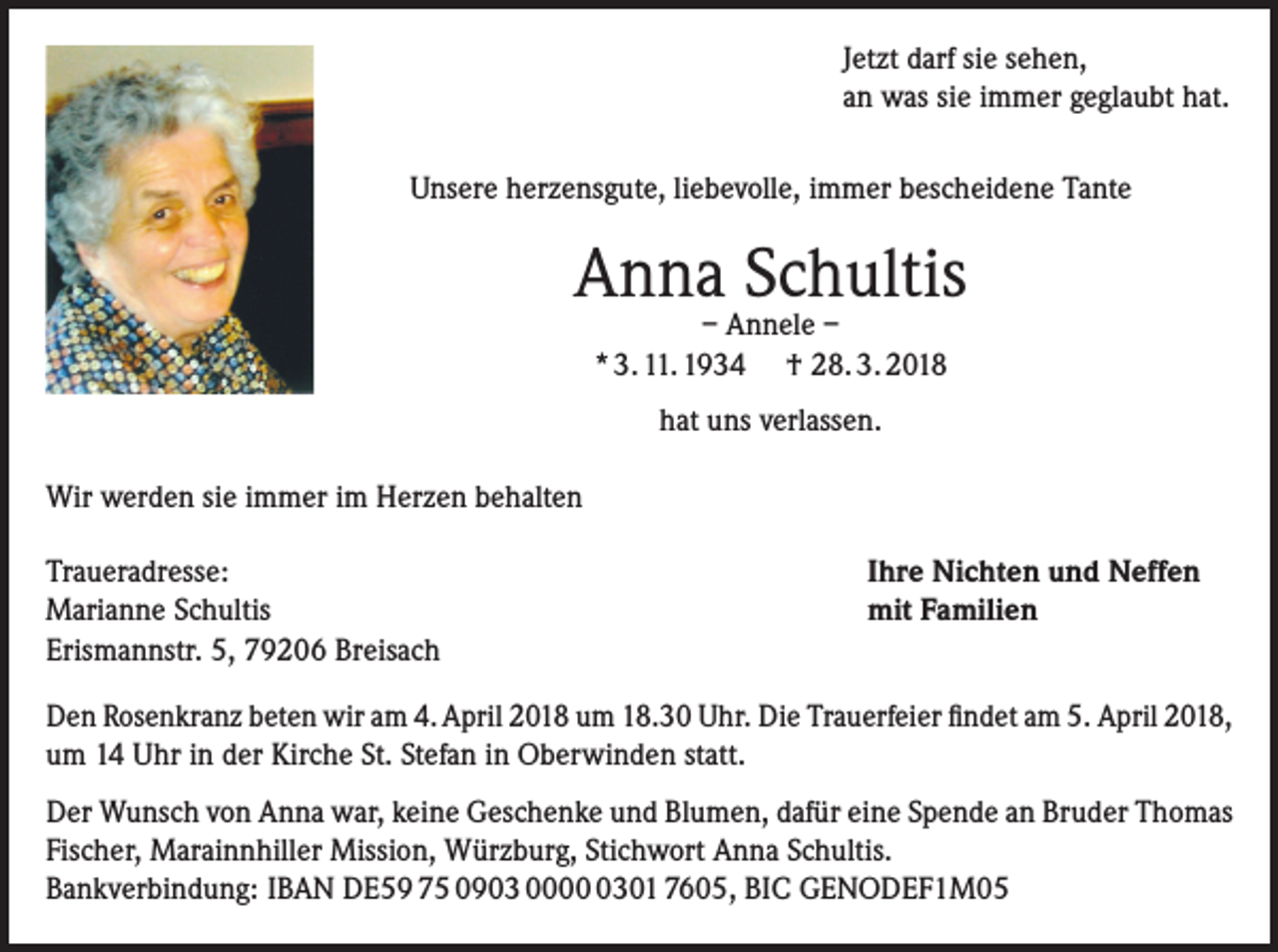 <p>Jetzt darf sie sehen,<br />an was sie immer geglaubt hat.<br />Unsere herzensgute, liebevolle, immer bescheidene Tante</p><p>Anna Schultis<br />– Annele –<br />* 3. 11. 1934 † 28. 3. 2018<br />hat uns verlassen.<br />Wir werden sie immer im Herzen behalten<br />Traueradresse:<br />Marianne Schultis<br />Erismannstr. 5, 79206 Breisach</p><p>Ihre Nichten und Neffen<br />mit Familien</p><p>Den Rosenkranz beten wir am 4. April 2018 um 18.30 Uhr. Die Trauerfeier findet am 5. April 2018,<br />um 14 Uhr in der Kirche St. Stefan in Oberwinden statt.<br />Der Wunsch von Anna war, keine Geschenke und Blumen, dafür eine Spende an Bruder Thomas<br />Fischer, Marainnhiller Mission, Würzburg, Stichwort Anna Schultis.<br />Bankverbindung: IBAN DE59 75 0903 000301 7605, BIC GENODEF1M05</p>
