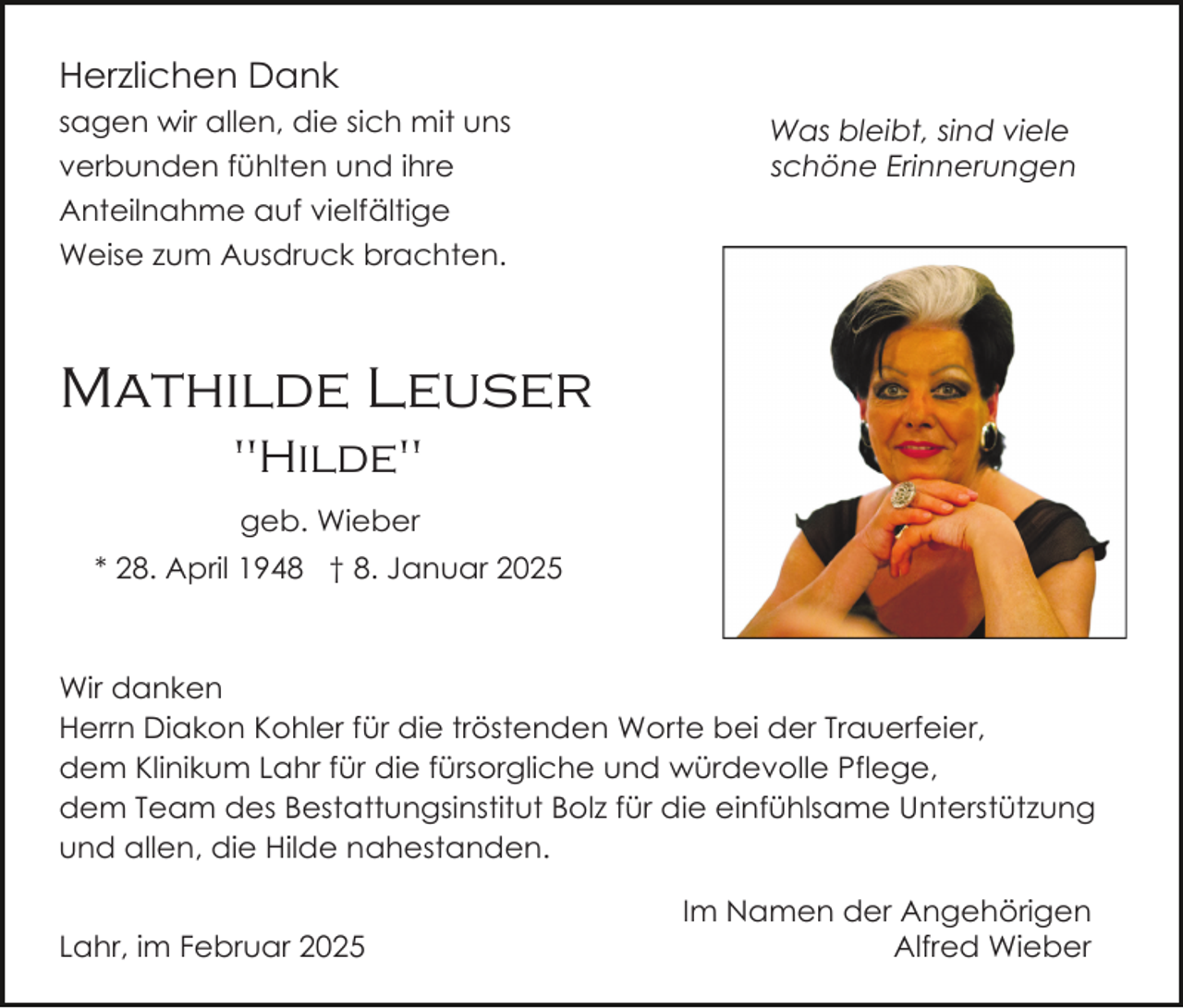 <p>Herzlichen Dank<br />sagen wir allen, die sich mit uns<br />verbunden fühlten und ihre<br />Anteilnahme auf vielfältige<br />Weise zum Ausdruck brachten.</p><p>Was bleibt, sind viele<br />schöne Erinnerungen</p><p>Mathilde Leuser<br />"Hilde"<br />geb. Wieber<br />* 28. April 1948 † 8. Januar 2025</p><p>Wir danken<br />Herrn Diakon Kohler für die tröstenden Worte bei der Trauerfeier,<br />dem Klinikum Lahr für die fürsorgliche und würdevolle Pflege,<br />dem Team des Bestattungsinstitut Bolz für die einfühlsame Unterstützung<br />und allen, die Hilde nahestanden.<br />Lahr, im Februar 2025</p><p>Im Namen der Angehörigen<br />Alfred Wieber</p>
