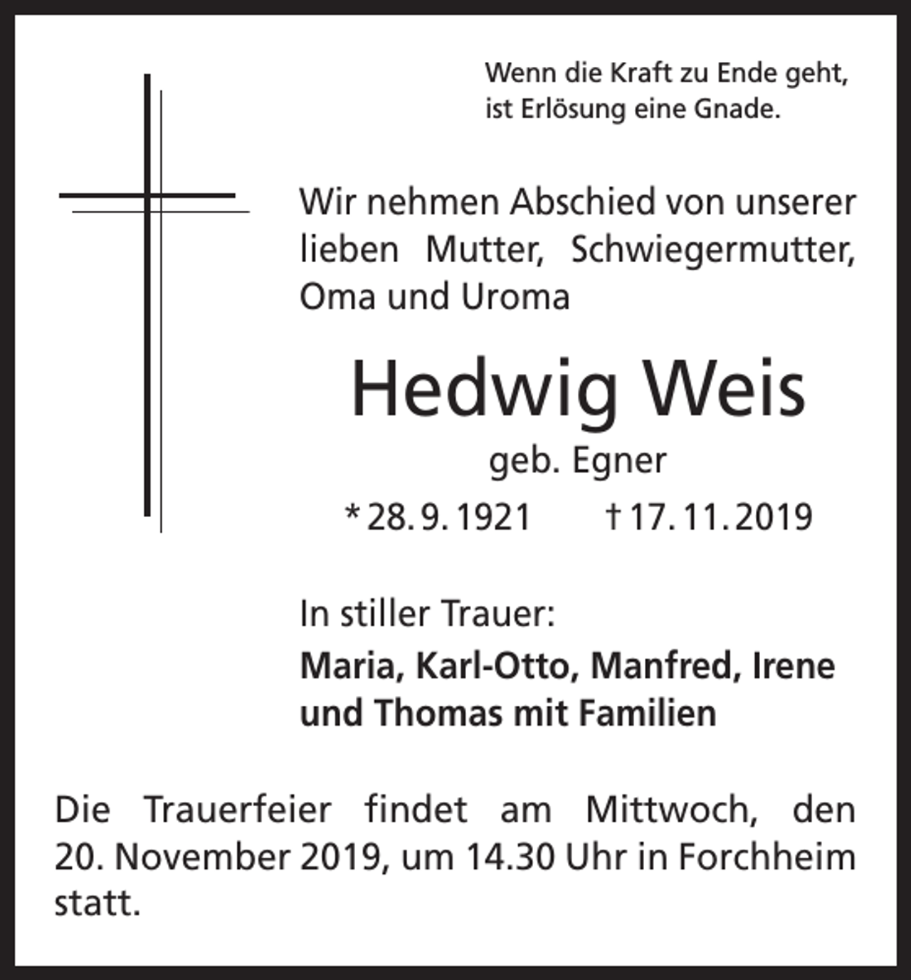 <p>Wenn die Kraft zu Ende geht,<br />ist Erlösung eine Gnade.</p><p>Wir nehmen Abschied von unserer<br />lieben Mutter, Schwiegermutter,<br />Oma und Uroma</p><p>Hedwig Weis<br />geb. Egner<br />* 28. 9. 1921 † 17. 11. 2019<br />In stiller Trauer:<br />Maria, Karl-Otto, Manfred, Irene<br />und Thomas mit Familien<br />Die Trauerfeier findet am Mittwoch, den<br />20. November 2019, um 14.30 Uhr in Forchheim<br />statt.</p>