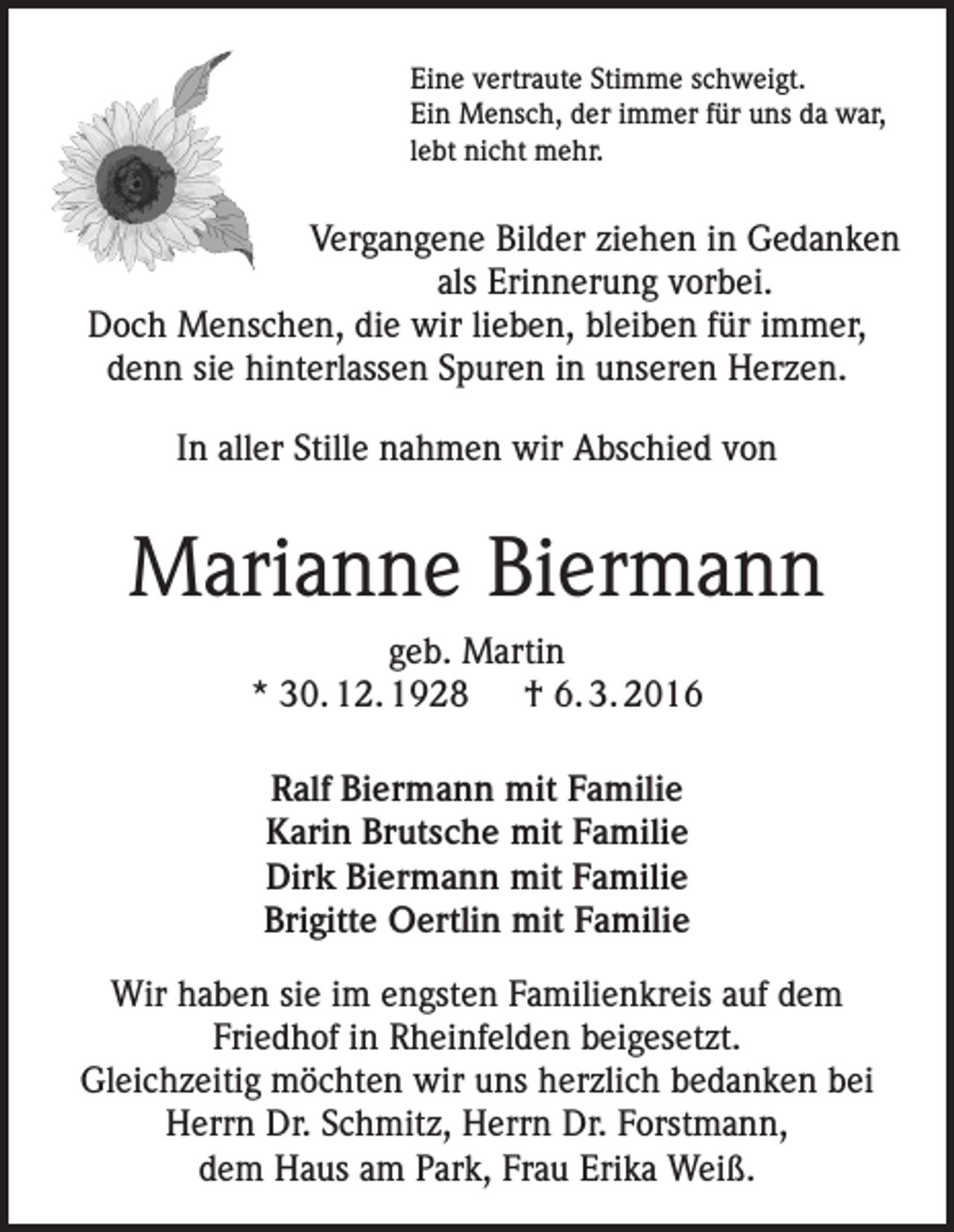 <p>Eine vertraute Stimme schweigt.<br />Ein Mensch, der immer für uns da war,<br />lebt nicht mehr.</p><p>Vergangene Bilder ziehen in Gedanken<br />als Erinnerung vorbei.<br />Doch Menschen, die wir lieben, bleiben für immer,<br />denn sie hinterlassen Spuren in unseren Herzen.<br />In aller Stille nahmen wir Abschied von</p><p>Marianne Biermann<br />geb. Martin<br />* 30. 12. 1928 † 6. 3. 2016<br />Ralf Biermann mit Familie<br />Karin Brutsche mit Familie<br />Dirk Biermann mit Familie<br />Brigitte Oertlin mit Familie<br />Wir haben sie im engsten Familienkreis auf dem<br />Friedhof in Rheinfelden beigesetzt.<br />Gleichzeitig möchten wir uns herzlich bedanken bei<br />Herrn Dr. Schmitz, Herrn Dr. Forstmann,<br />dem Haus am Park, Frau Erika Weiß.</p>