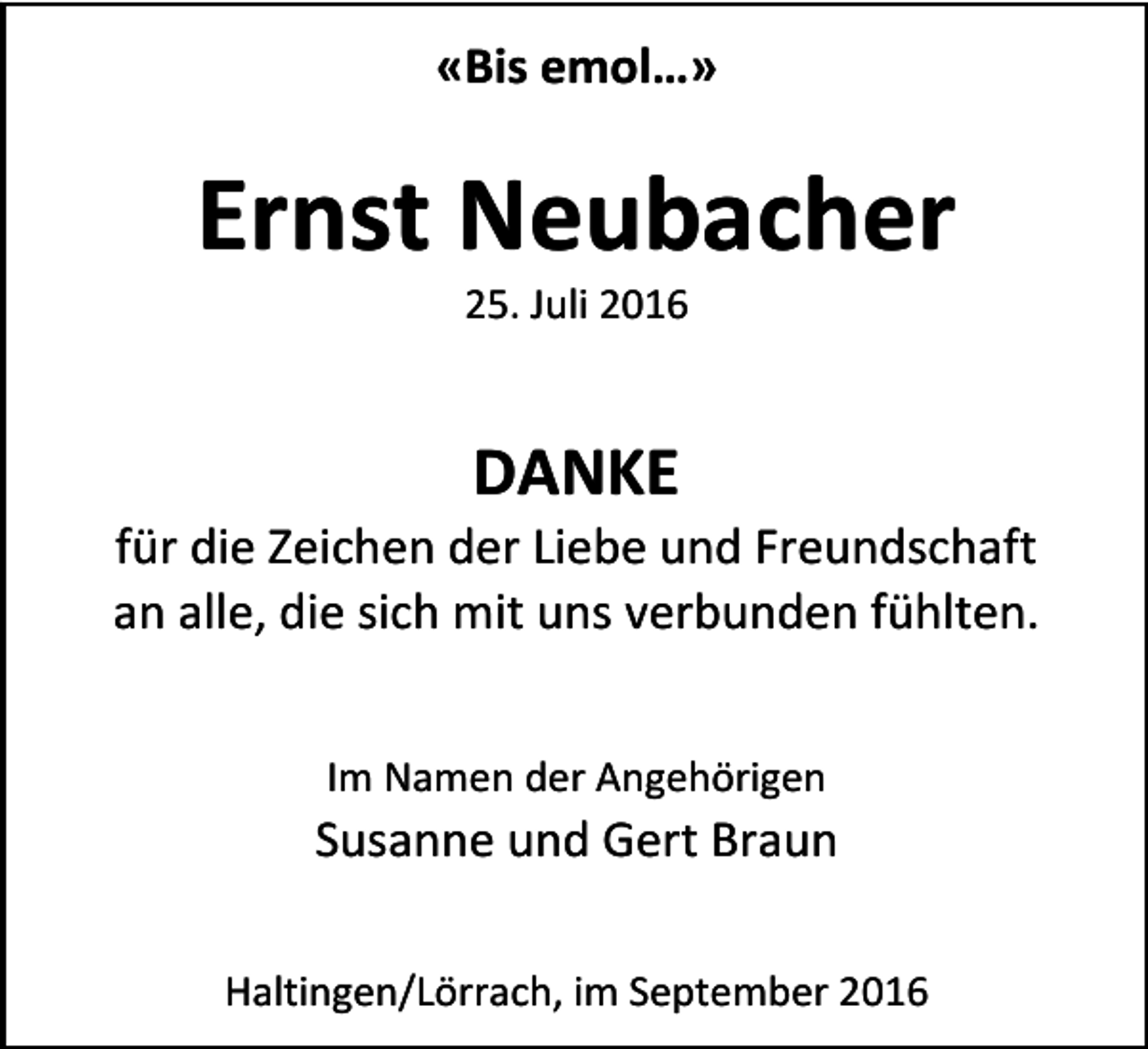 <p>«Bis<br />emol…»</p><p>Ernst<br />Neubacher<br />25.<br />Juli<br />2016</p><p>DANKE<br />für<br />die<br />Zeichen<br />der<br />Liebe<br />und<br />Freundschaft<br />an<br />alle,<br />die<br />sich<br />mit<br />uns<br />verbunden<br />fühlten.<br />Im<br />Namen<br />der<br />Angehörigen</p><p>Susanne<br />und<br />Gert<br />Braun<br />Haltingen/Lörrach,<br />im<br />September<br />2016</p>