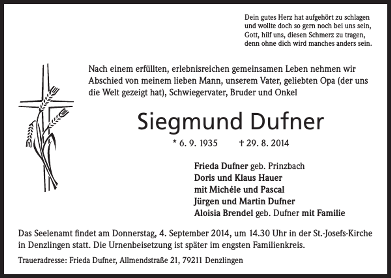 <p>Nach einem erfüllten, erlebnisreichen gemeinsamen Leben nehmen wir<br />Abschied von meinem lieben Mann, unserem Vater, geliebten Opa (der uns<br />die Welt gezeigt hat), Schwiegervater, Bruder und Onkel</p><p>Dein gutes Herz hat aufgehört zu schlagen<br />und wollte doch so gern noch bei uns sein,<br />Gott, hilf uns, diesen Schmerz zu tragen,<br />denn ohne dich wird manches anders sein.</p><p>Siegmund Dufner<br />* 6. 9. 1935 † 29. 8. 2014</p><p>Frieda Dufner geb. Prinzbach<br />Doris und Klaus Hauer<br />mit Michéle und Pascal<br />Jürgen und Martin Dufner<br />Aloisia Brendel geb. Dufner mit Familie</p><p>Das Seelenamt findet am Donnerstag, 4. September 2014, um 14.30 Uhr in der St.-Josefs-Kirche<br />in Denzlingen statt. Die Urnenbeisetzung ist später im engsten Familienkreis.<br />Traueradresse: Frieda Dufner, Allmendstraße 21, 79211 Denzlingen</p>