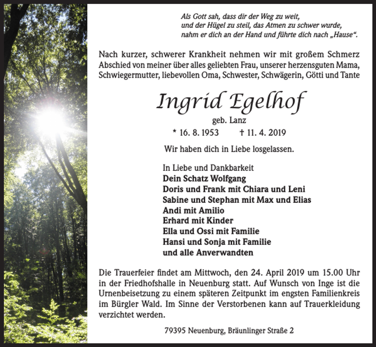 <p>Als Gott sah, dass dir der Weg zu weit,<br />und der Hügel zu steil, das Atmen zu schwer wurde,<br />nahm er dich an der Hand und führte dich nach „Hause“.</p><p>Nach kurzer, schwerer Krankheit nehmen wir mit großem Schmerz<br />Abschied von meiner über alles geliebten Frau, unserer herzensguten Mama,<br />Schwiegermutter, liebevollen Oma, Schwester, Schwägerin, Götti und Tante</p><p>Ingrid Egelhof<br />geb. Lanz<br />* 16. 8. 1953<br />† 11. 4. 2019<br />Wir haben dich in Liebe losgelassen.<br />In Liebe und Dankbarkeit<br />Dein Schatz Wolfgang<br />Doris und Frank mit Chiara und Leni<br />Sabine und Stephan mit Max und Elias<br />Andi mit Amilio<br />Erhard mit Kinder<br />Ella und Ossi mit Familie<br />Hansi und Sonja mit Familie<br />und alle Anverwandten<br />Die Trauerfeier findet am Mittwoch, den 24. April 2019 um 15.00 Uhr<br />in der Friedhofshalle in Neuenburg statt. Auf Wunsch von Inge ist die<br />Urnenbeisetzung zu einem späteren Zeitpunkt im engsten Familienkreis<br />im Bürgler Wald. Im Sinne der Verstorbenen kann auf Trauerkleidung<br />verzichtet werden.<br />79395 Neuenburg, Bräunlinger Straße 2</p>
