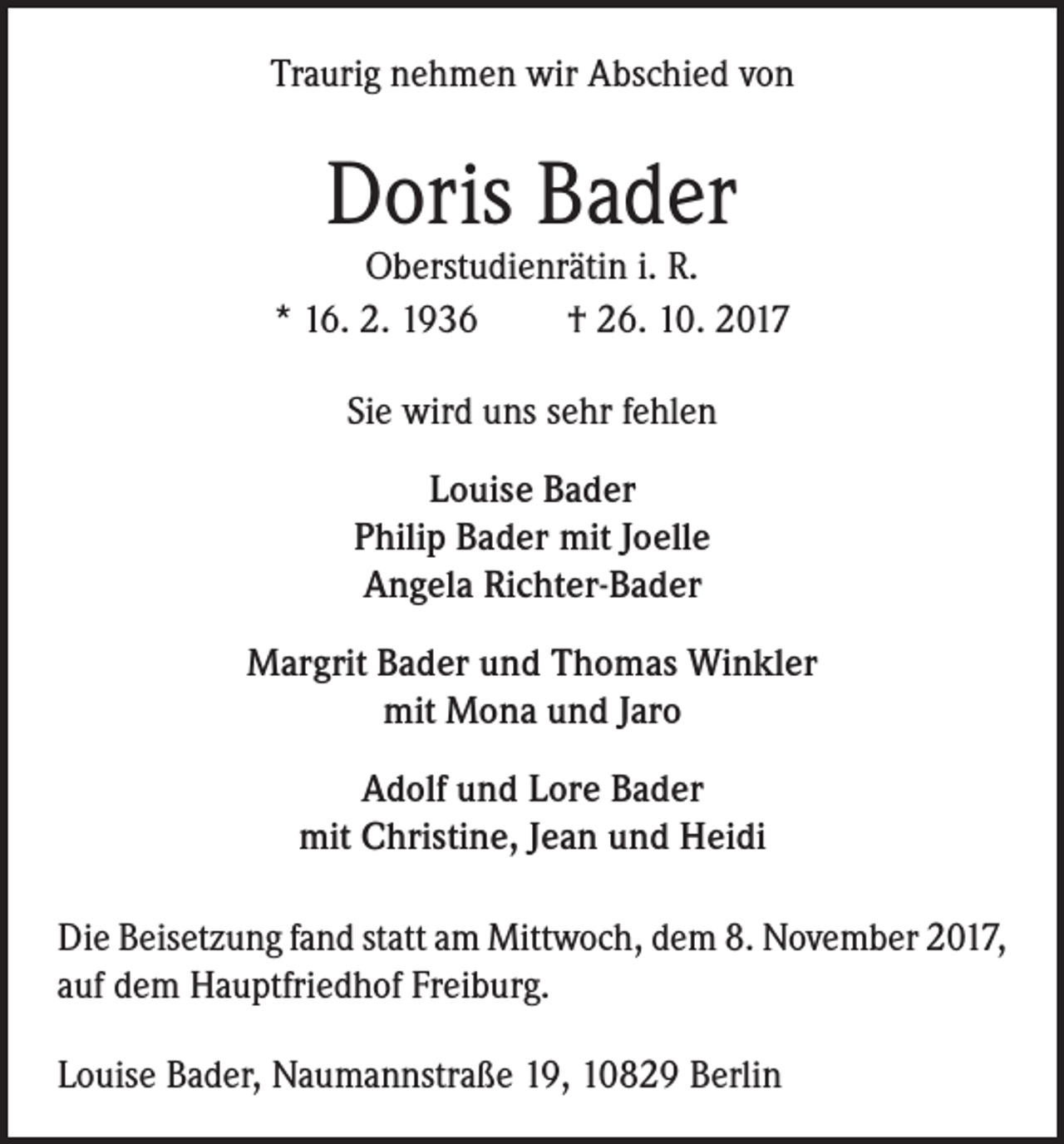 <p>Traurig nehmen wir Abschied von</p><p>Doris Bader</p><p>Oberstudienrätin i. R.<br />* 16. 2. 1936<br />† 26. 10. 2017<br />Sie wird uns sehr fehlen<br />Louise Bader<br />Philip Bader mit Joelle<br />Angela Richter-Bader<br />Margrit Bader und Thomas Winkler<br />mit Mona und Jaro<br />Adolf und Lore Bader<br />mit Christine, Jean und Heidi<br />Die Beisetzung fand statt am Mittwoch, dem 8. November 2017,<br />auf dem Hauptfriedhof Freiburg.<br />Louise Bader, Naumannstraße 19, 10829 Berlin</p>