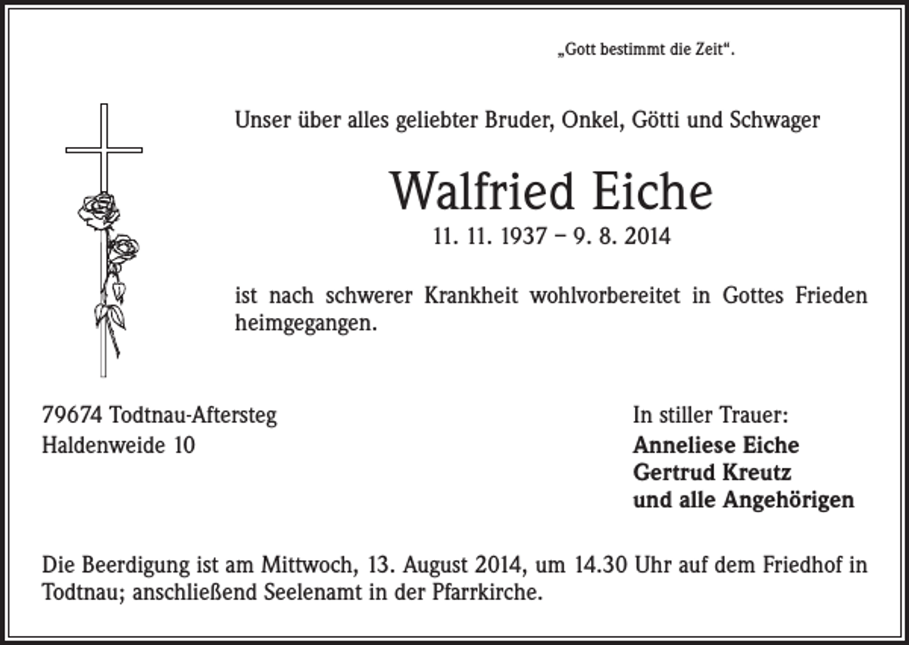<p>„Gott bestimmt die Zeit“.</p><p>Unser über alles geliebter Bruder, Onkel, Götti und Schwager</p><p>Walfried Eiche<br />11. 11. 1937 – 9. 8. 2014</p><p>ist nach schwerer Krankheit wohlvorbereitet in Gottes Frieden<br />heimgegangen.</p><p>79674 Todtnau-Aftersteg<br />Haldenweide 10</p><p>In stiller Trauer:<br />nneliese Eiche<br />A<br />Gertrud Kreutz<br />und alle Angehörigen</p><p>Die Beerdigung ist am Mittwoch, 13. August 2014, um 14.30 Uhr auf dem Friedhof in<br />Todtnau; anschließend Seelenamt in der Pfarrkirche.</p>