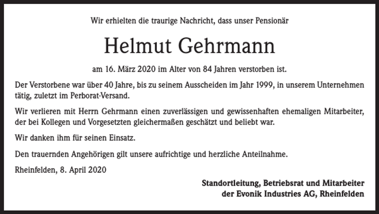 <p>Wir erhielten die traurige Nachricht, dass unser Pensionär</p><p>Helmut Gehrmann<br />am 16. März 2020 im Alter von 84 Jahren verstorben ist.<br />Der Verstorbene war über 40 Jahre, bis zu seinem Ausscheiden im Jahr 1999, in unserem Unternehmen<br />tätig, zuletzt im Perborat-Versand.<br />Wir verlieren mit Herrn Gehrmann einen zuverlässigen und gewissenhaften ehemaligen Mitarbeiter,<br />der bei Kollegen und Vorgesetzten gleichermaßen geschätzt und beliebt war.<br />Wir danken ihm für seinen Einsatz.<br />Den trauernden Angehörigen gilt unsere aufrichtige und herzliche Anteilnahme.<br />Rheinfelden, 8. April 2020<br />Standortleitung, Betriebsrat und Mitarbeiter<br />der Evonik Industries AG, Rheinfelden</p>