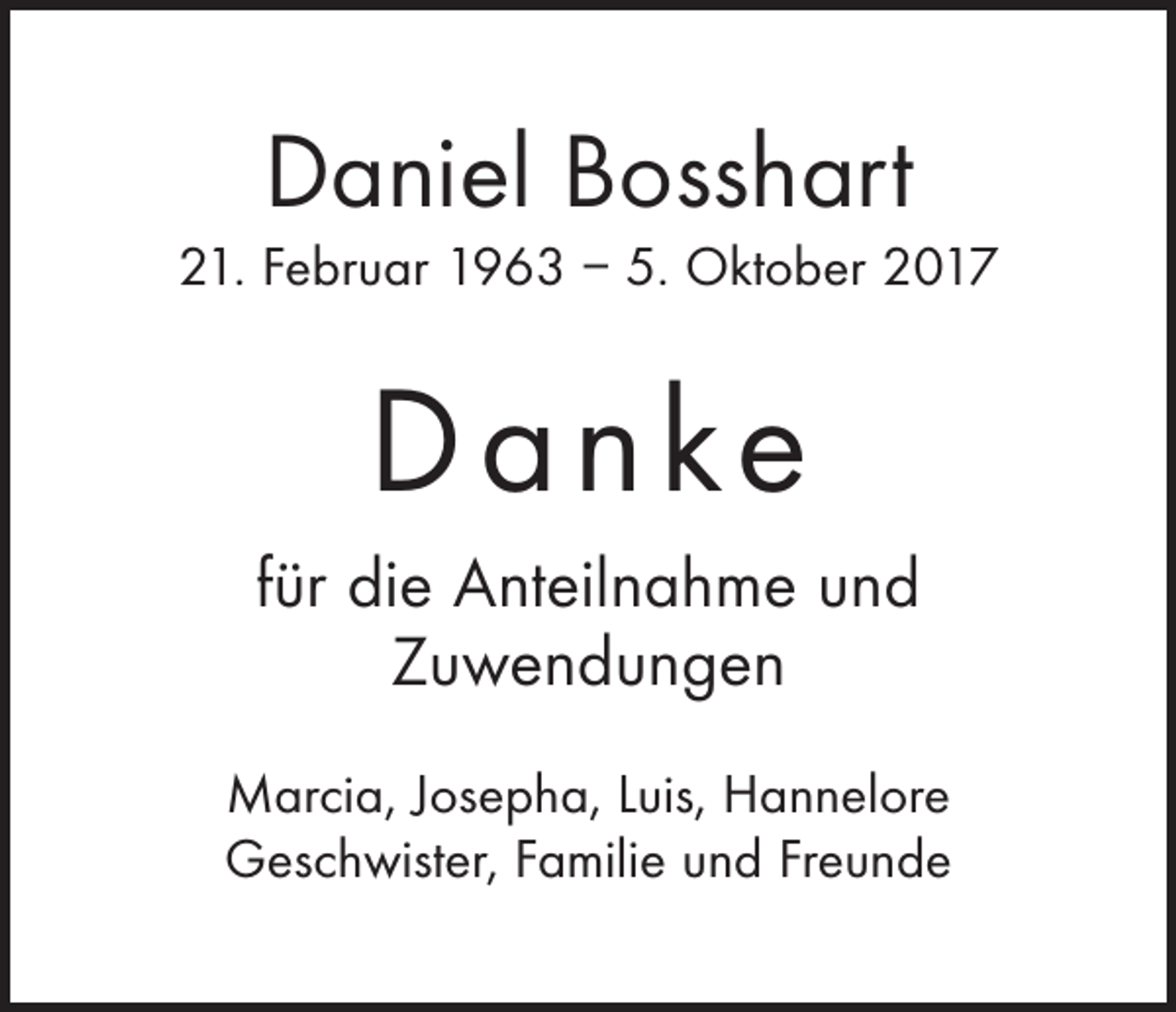 <p>Daniel Bosshart<br />21. Februar 1963 – 5. Oktober 2017</p><p>D a n ke<br />für die Anteilnahme und<br />Zuwendungen<br />Marcia, Josepha, Luis, Hannelore<br />Geschwister, Familie und Freunde</p>