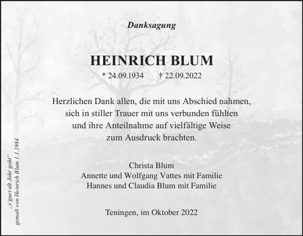 <p>Danksagung</p><p>HEINRICH BLUM</p><p>„s‘guet alt Johr goht“<br />gemalt von Heinrich Blum 1.1.1984</p><p>* 24.09.1934</p><p>† 22.09.2022</p><p>Herzlichen Dank allen, die mit uns Abschied nahmen,<br />sich in stiller Trauer mit uns verbunden fühlten<br />und ihre Anteilnahme auf vielfältige Weise<br />zum Ausdruck brachten.<br />Christa Blum<br />Annette und Wolfgang Vattes mit Familie<br />Hannes und Claudia Blum mit Familie<br />Teningen, im Oktober 2022</p>