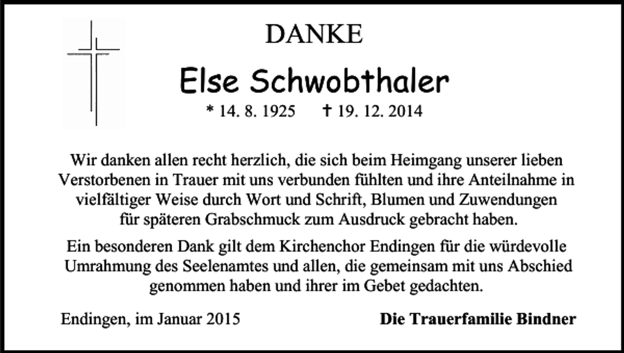 <p>DANKE</p><p>Else Schwobthaler<br />* 14. 8. 1925</p><p> 19. 12. 2014</p><p>Wir danken allen recht herzlich, die sich beim Heimgang unserer lieben<br />Verstorbenen in Trauer mit uns verbunden fühlten und ihre Anteilnahme in<br />vielfältiger Weise durch Wort und Schrift, Blumen und Zuwendungen<br />für späteren Grabschmuck zum Ausdruck gebracht haben.<br />Ein besonderen Dank gilt dem Kirchenchor Endingen für die würdevolle<br />Umrahmung des Seelenamtes und allen, die gemeinsam mit uns Abschied<br />genommen haben und ihrer im Gebet gedachten.<br />Endingen, im Januar 2015</p><p>Die Trauerfamilie Bindner</p>