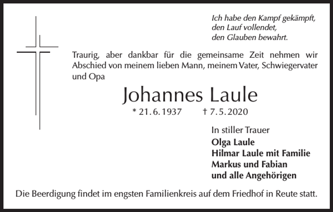 <p>Ich habe den Kampf gekämpft,<br />den Lauf vollendet,<br />den Glauben bewahrt.</p><p>Traurig, aber dankbar für die gemeinsame Zeit nehmen wir<br />Abschied von meinem lieben Mann, meinem Vater, Schwiegervater<br />und Opa</p><p>Johannes Laule<br />* 21. 6. 1937</p><p>† 7. 5. 2020</p><p>In stiller Trauer<br />Olga Laule<br />Hilmar Laule mit Familie<br />Markus und Fabian<br />und alle Angehörigen<br />Die Beerdigung findet im engsten Familienkreis auf dem Friedhof in Reute statt.</p>