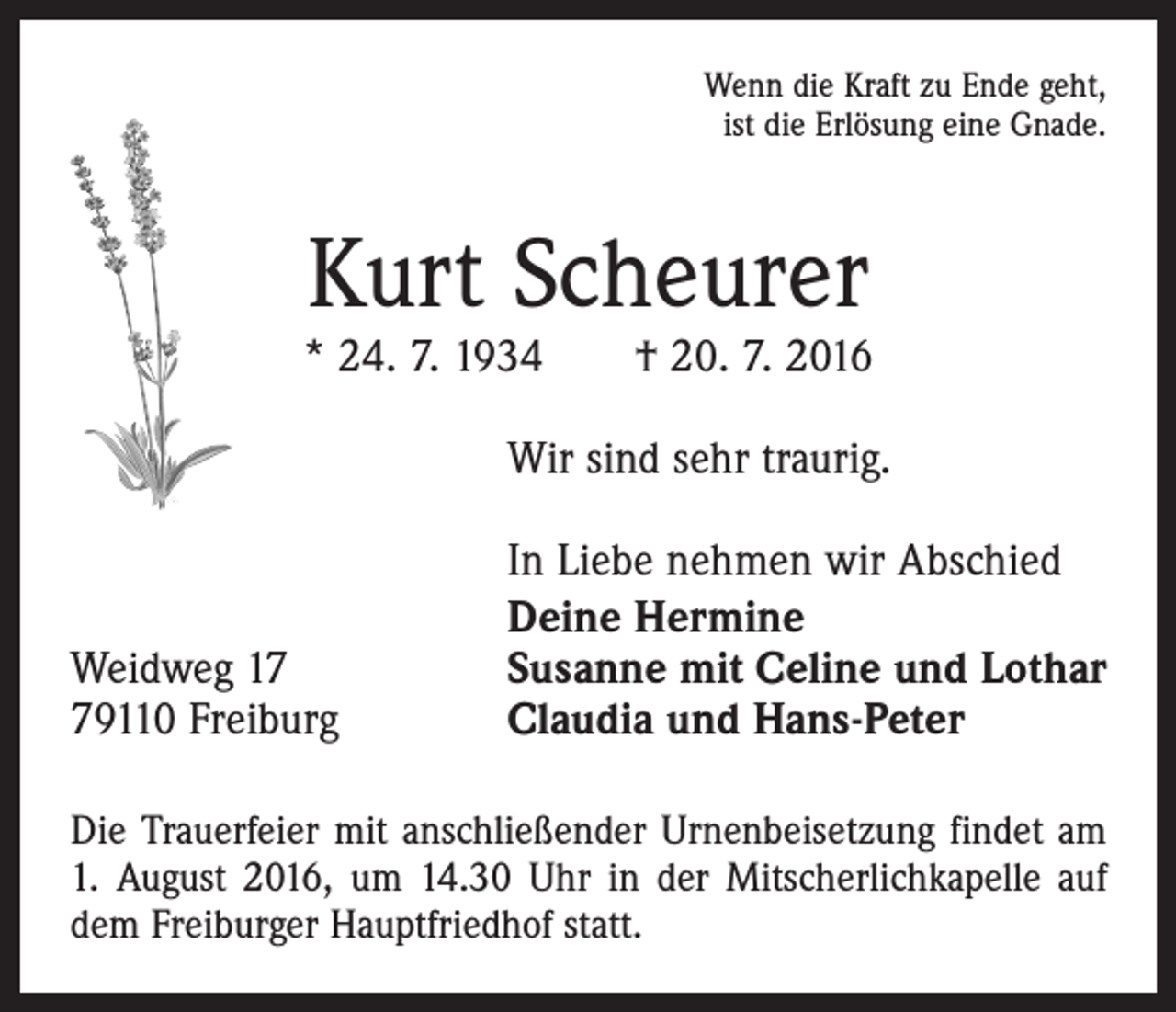 <p>Wenn die Kraft zu Ende geht,<br />ist die Erlösung eine Gnade.</p><p>Kurt Scheurer</p><p>* 24. 7. 1934 † 20. 7. 2016</p><p>Wir sind sehr traurig.</p><p>Weidweg 19110 Freiburg</p><p>In Liebe nehmen wir Abschied<br />Deine Hermine<br />Susanne mit Celine und Lothar<br />Claudia und Hans-Peter</p><p>Die Trauerfeier mit anschließender Urnenbeisetzung ­findet am<br />1. August 2016, um 14.30 Uhr in der Mitscherlichkapelle auf<br />dem Freiburger Hauptfriedhof statt.</p>