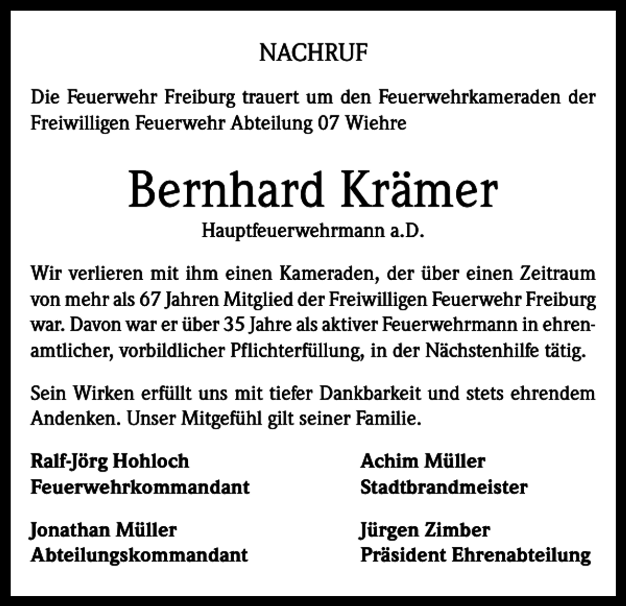<p>NACHRUF<br />Die Feuerwehr Freiburg trauert um den Feuerwehrkameraden der<br />Freiwilligen Feuerwehr Abteilung 07 Wiehre</p><p>Bernhard Krämer<br />Hauptfeuerwehrmann a.D.</p><p>Wir verlieren mit ihm einen Kameraden, der über einen Zeitraum<br />von mehr als 67 Jahren Mitglied der Freiwilligen Feuerwehr Freiburg<br />war. Davon war er über 35 Jahre als aktiver Feuerwehrmann in ehrenamtlicher, vorbildlicher Pflichterfüllung, in der Nächstenhilfe tätig.<br />Sein Wirken erfüllt uns mit tiefer Dankbarkeit und stets ehrendem<br />Andenken. Unser Mitgefühl gilt seiner Familie.<br />Ralf-Jörg Hohloch<br />Achim Müller<br />Feuerwehrkommandant Stadtbrandmeister<br />Jonathan Müller<br />Abteilungskommandant</p><p>Jürgen Zimber<br />Präsident Ehrenabteilung</p>